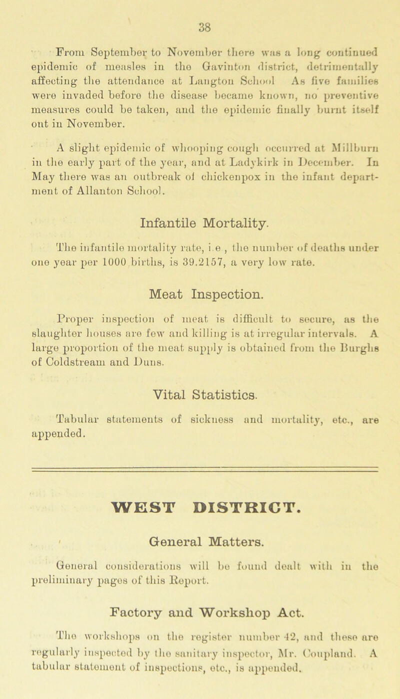 From September to November there was <'i long continued epidemic of measles iu tho Gavinton district, detrimentally affecting the attendance at Langton School As five families were invaded before the disease became known, no preventive measures could be taken, aud the epidemic finally burnt itself out iu November. A slight epidemic of whooping cough occurred at Millburn in the early part of the year, and at Ladykirk in December. In May there was an outbreak of chickenpox in the infant depart- ment of Allauton School. Infantile Mortality. The infantile mortality rate, i e , the number of deaths under one year per 1000 births, is 39.2157, a very low rate. Meat Inspection. Proper inspection of meat is difficult to secure, as the slaughter houses are few and killing is at irregular intervals. A large p>roj)ortion of the meat supply is obtained from the Burghs of Coldstream and Duns. Vital Statistics. Tabular statements of sickness and mortality, etc., are appended. WEST DISTRICT. ■ General Matters. General considerations will bo found dealt with in the preliminary pniges of this Report. Factory and Workshop Act. Tho workshops on tho register number 12, and these are regularly inspected by the sanitary inspector, Mr. Coupland. A tabular statement of inspections, etc., is appended.