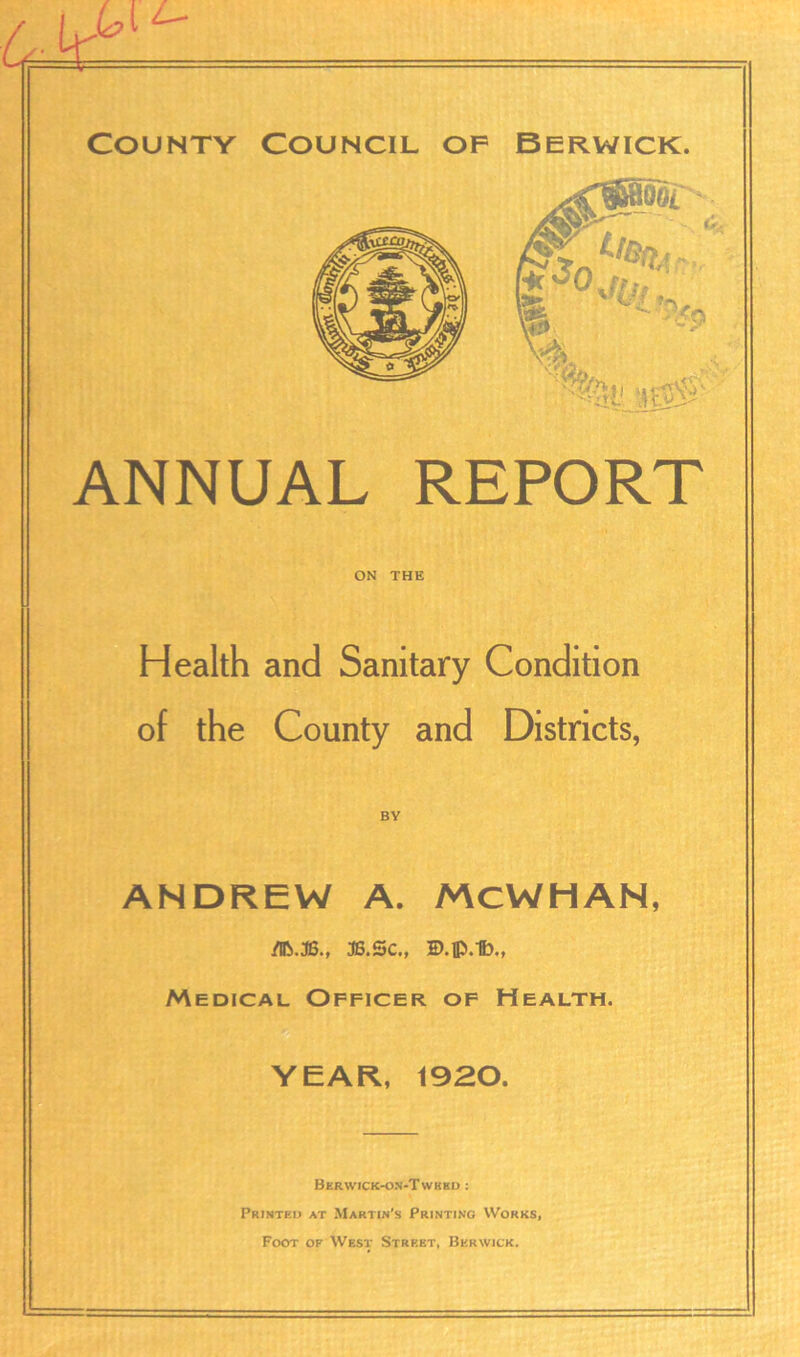 ANNUAL REPORT ON THE Health and Sanitary Condition of the County and Districts, BY ANDREW A. MCWHAN, 3B.Sc., ID.lp.1b., Medical Officer of Health. YEAR, 1920. Bkr\vick-on-Twkkd : Printed at Martin’s Printing Works, Foot of West Strf.et, Berwick.