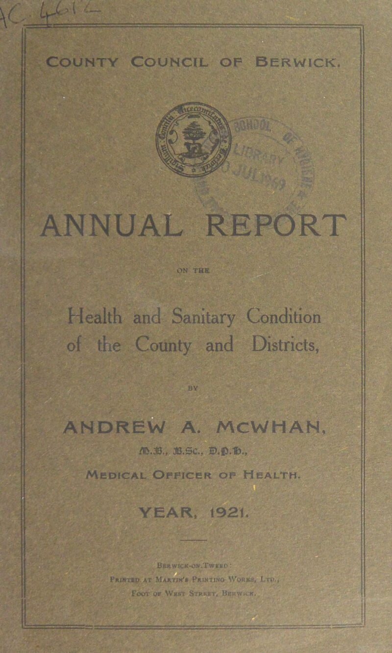 \C,r mxi Countv Council of Berwick. ANNUAL REPORT ON THE Health and Sanitary Condition of the County and Districts, BY ANDREW A. MCWHAN, 3B.SC., Z>.0.f>., Medical Officer of Health YEAR, 1921. Bbrwick-oh.Twebd : PUJNTBD AT MAKTJK'i PrINTINO W0KK3, Lri)., Foot or Whst Strkkt, Berwick.