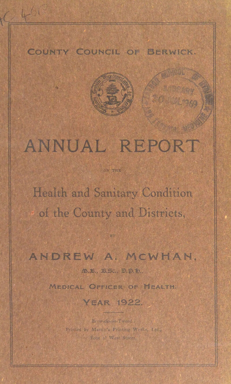 1 * County Council of Berwick, 4 ■ • P - *7 ^ . . ‘if ’ 4* ■4. UL. ‘;l •/: vis?-::. m\ ' \.*k v -i •;\|' ANNUAL REPORT ii ON THU Health and Sanitary Condition of the County and Districts, V ' >7 k'-’r*' BY ■ L : ' • ''.I ANDREW A. MC W HAN, /B.J6., J3.Sc., Medical Officer, of Health. Year 1922. —,—.— 8o^i<-k-'jn-Twceil : . • Printed by Marti t»'» Printing Works, I.td., •< Foot of- West Street. il§. r&mrj-v. -ms •• • •