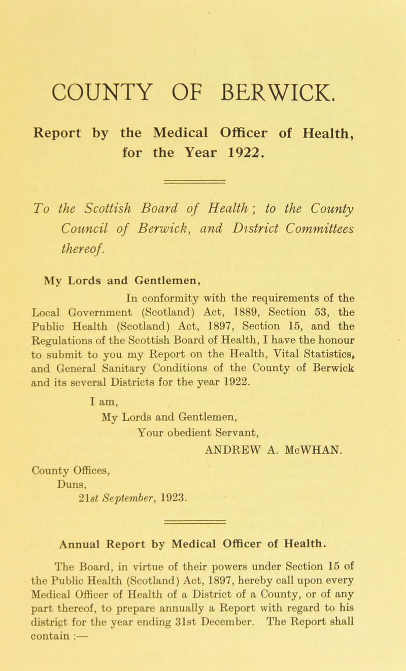 COUNTY OF BERWICK. Report by the Medical Officer of Health, for the Year 1922. To the Scottish Board of Health ; to the County Council of Berwick, and District Committees thereof. My Lords and Gentlemen, In conformity with the requirements of the Local Government (Scotland) Act, 1889, Section 53, the Public Health (Scotland) Act, 1897, Section 15, and the Regulations of the Scottish Board of Health, I have the honour to submit to you my Report on the Health, Vital Statistics, and General Sanitary Conditions of the County of Berwick and its several Districts for the year 1922. I am, My Lords and Gentlemen, Your obedient Servant, ANDREW A. McWHAN. County Offices, Duns, 21s/ September, 1923. Annual Report by Medical Officer of Health. The Board, in virtue of their powers under Section 15 of the Public Health (Scotland) Act, 1897, hereby call upon every Medical Officer of Health of a District of a County, or of any part thereof, to prepare annually a Report with regard to his district for the year ending 31st December. The Report shall contain :—