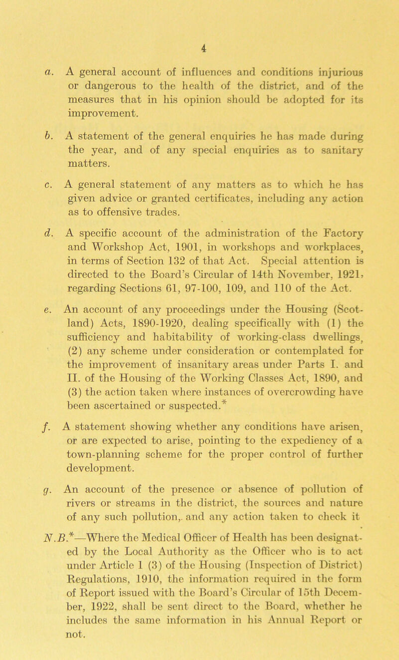 a. A general account of influences and conditions injurious or dangerous to the health of the district, and of the measures that in his opinion should be adopted for its improvement. b. A statement of the general enquiries he has made during the year, and of any special enquiries as to sanitary matters. c. A general statement of any matters as to which he has given advice or granted certificates, including any action as to offensive trades. d. A specific account of the administration of the Factory and Workshop Act, 1901, in workshops and workplaces, in terms of Section 132 of that Act. Special attention is directed to the Board’s Circular of 14th November, 1921 > regarding Sections 61, 97-100, 109, and 110 of the Act. e. An account of any proceedings under the Housing (Scot- land) Acts, 1890-1920, dealing specifically with (1) the sufficiency and habitability of working-class dwellings, (2) any scheme under consideration or contemplated for the improvement of insanitary areas under Parts I. and II. of the Housing of the Working Classes Act, 1890, and (3) the action taken where instances of overcrowding have been ascertained or suspected.* /. A statement showing whether any conditions have arisen, or are expected to arise, pointing to the expediency of a town-planning scheme for the proper control of further development. g. An account of the presence or absence of pollution of rivers or streams in the district, the sources and nature of any such pollution,, and any action taken to check it AT.B*—Where the Medical Officer of Health has been designat- ed by the Local Authority as the Officer who is to act under Article 1 (3) of the Housing (Inspection of District) Regulations, 1910, the information required in the form of Report issued with the Board’s Circular of 15th Decem- ber, 1922, shall be sent direct to the Board, whether he includes the same information in his Annual Report or not.