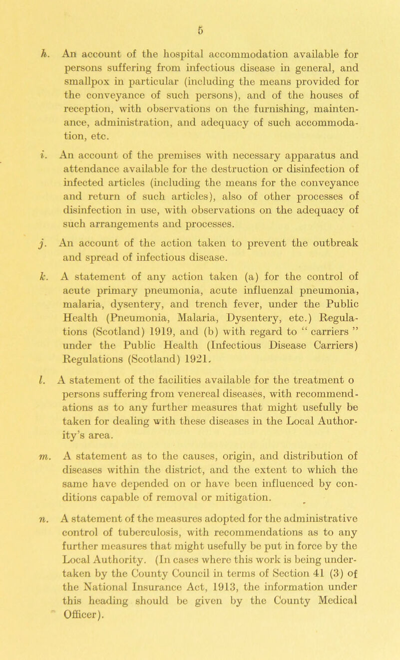 h. An account of the hospital accommodation available for persons suffering from infectious disease in general, and smallpox in particular (including the means provided for the conveyance of such persons), and of the houses of reception, with observations on the furnishing, mainten- ance, administration, and adequacy of such accommoda- tion, etc. i. An account of the premises with necessary apparatus and attendance available for the destruction or disinfection of infected articles (including the means for the conveyance and return of such articles), also of other processes of disinfection in use, with observations on the adequacy of such arrangements and processes. j. An account of the action taken to prevent the outbreak and spread of infectious disease. k. A statement of any action taken (a) for the control of acute primary pneumonia, acute influenzal pneumonia, malaria, dysentery, and trench fever, under the Public Health (Pneumonia, Malaria, Dysentery, etc.) Regula- tions (Scotland) 1919, and (b) with regard to “ carriers ” under the Public Health (Infectious Disease Carriers) Regulations (Scotland) 1921. l. A statement of the facilities available for the treatment o persons suffering from venereal diseases, with recommend- ations as to any further measures that might usefully be taken for dealing with these diseases in the Local Author- ity’s area. m. A statement as to the causes, origin, and distribution of diseases within the district, and the extent to which the same have depended on or have been influenced by con- ditions capable of removal or mitigation. n. A statement of the measures adopted for the administrative control of tuberculosis, with recommendations as to any further measures that might usefully be put in force by the Local Authority. (In cases where this work is being under- taken by the County Council in terms of Section 41 (3) of the National Insurance Act, 1913, the information under this heading should be given by the County Medical Officer).