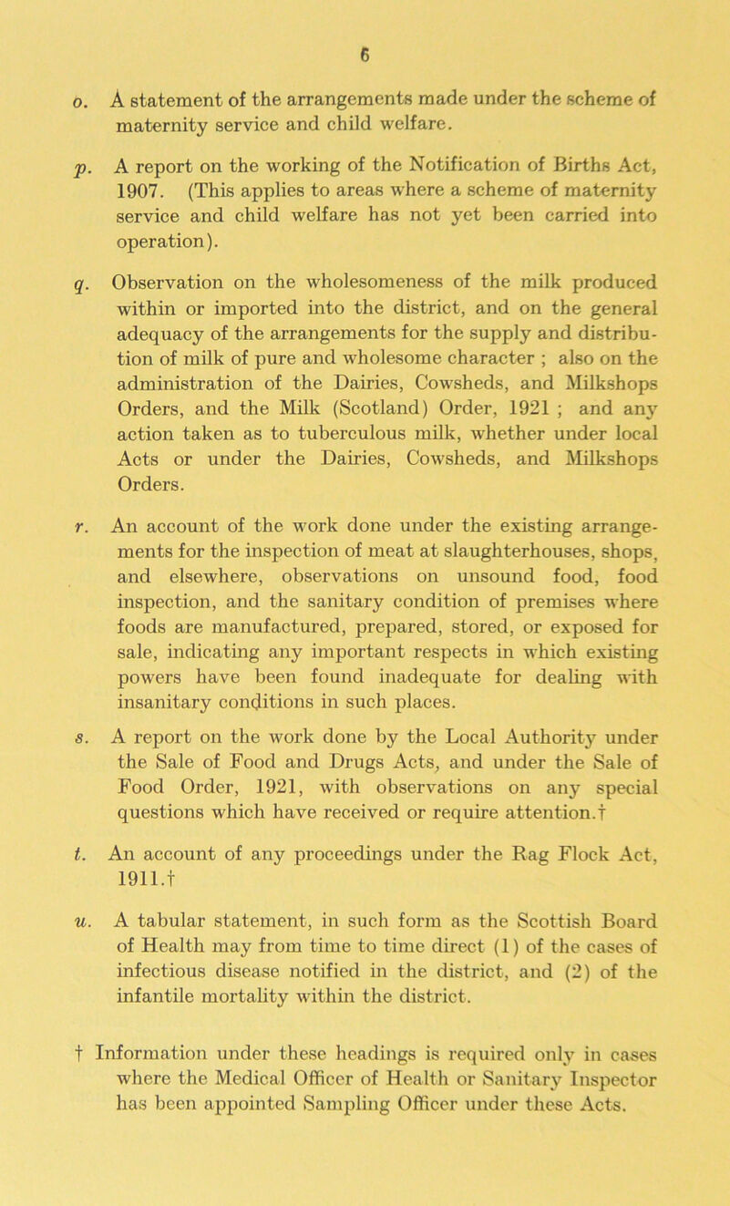 o. A statement of the arrangements made under the scheme of maternity service and child welfare. p. A report on the working of the Notification of Births Act, 1907. (This applies to areas where a scheme of maternity service and child welfare has not yet been carried into operation). q. Observation on the wholesomeness of the milk produced within or imported into the district, and on the general adequacy of the arrangements for the supply and distribu- tion of milk of pure and wholesome character ; also on the administration of the Dairies, Cowsheds, and Milkshops Orders, and the Milk (Scotland) Order, 1921 ; and any action taken as to tuberculous milk, whether under local Acts or under the Dairies, Cowsheds, and Milkshops Orders. r. An account of the work done under the existing arrange- ments for the inspection of meat at slaughterhouses, shops, and elsewhere, observations on unsound food, food inspection, and the sanitary condition of premises where foods are manufactured, prepared, stored, or exposed for sale, indicating any important respects in which existing powers have been found inadequate for dealing with insanitary conditions in such places. s. A report on the work done by the Local Authority under the Sale of Food and Drugs Acts, and under the Sale of Food Order, 1921, with observations on any special questions which have received or require attention.t t. An account of any proceedings under the Rag Flock Act, 1911.t u. A tabular statement, in such form as the Scottish Board of Health may from time to time direct (1) of the cases of infectious disease notified in the district, and (2) of the infantile mortality within the district. f Information under these headings is required only in cases where the Medical Officer of Health or Sanitary Inspector has been appointed Sampling Officer under these Acts.