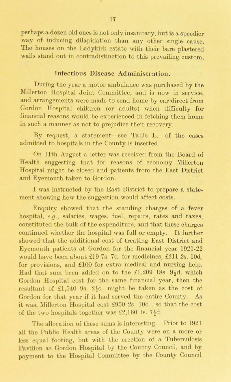 perhaps a dozen old ones is not only insanitary, but is a speedier way of inducing dilapidation than any other single cause. The houses on the Ladykirk estate with their bare plastered walls stand out in contradistinction to this prevailing custom. Infectious Disease Administration. During the year a motor ambulance was purchased by the Millerton Hospital Joint Committee, and is now in service, and arrangements were made to send home by car direct from Gordon Hospital children (or adults) when difficulty for financial reasons would be experienced in fetching them home in such a manner as not to prejudice their recovery. By request, a statement—see Table L.— of the cases admitted to hospitals in the County is inserted. On 11th August a letter was received from the Board of Health suggesting that for reasons of economy Millerton Hospital might be closed and patients from the East District and Eyemouth taken to Gordon. I was instructed by the East District to prepare a state- ment showing how the suggestion would affect costs. Enquiry showed that the standing charges of a fever hospital, salaries, wages, fuel, repairs, rates and taxes, constituted the bulk of the expenditure, and that these charges continued whether the hospital was full or empty. It further showed that the additional cost of treating East District and Eyemouth patients at Gordon for the financial year 1921-22 would have been about £19 7s. 7d. for medicines, £211 2s. lOd. for provisions, and £100 for extra medical and nursing help. Had that sum been added on to the £1,209 18s. 9|d. which Gordon Hospital cost for the same financial year, then the resultant of £1,540 9s. 2£d. might be taken as the cost of Gordon for that year if it had served the entire County. As it was, Millerton Hospital cost £950 2s. 10d., so that the cost of the two hospitals together was £2,160 Is. 7|d. The allocation of these sums is interesting. Prior to 1921 all the Public Health areas of the County were on a more or less equal footing, but with the erection of a Tuberculosis Pavilion at Gordon Hospital by the County Council, and by payment to the Hospital Committee by the County Council