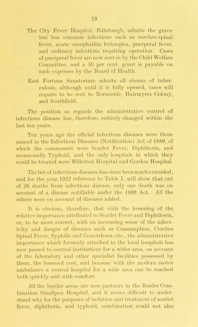 The City Fever Hospital, Edinburgh, admits the grave but less common infections such as cerebro-spinal fever, acute encephalitis lethargica, puerperal fever, and ordinary infections requiring operation. Cases of puerperal fever are now sent in by the Child Welfare Committee, and a 50 per cent, grant is payable on such expenses by the Board of Health. East Fortune Sanatorium admits all classes of tuber- culosis, although until it is fully opened, cases will require to be sent to Noranside, Hairmyres Colony, and Southfield. The position as regards the administrative control of infectious disease has, therefore, entirely changed within the last ten years. Ten years ago the official infectious diseases were those named in the Infectious Diseases (Notification) Act of ] 889, of which the commonest were Scarlet Fever, Diphtheria, and occasionally Typhoid, and the only hospitals in which they could be treated were Millerton Hospital and Gordon Hospital. The list of infectious diseases has since been much extended, and for the year 1922 reference to Table I. will show that out of 26 deaths from infectious disease, only one death was on account of a disease notifiable under the 1889 Act. All the others were on account of diseases added. It is obvious, therefore, that with the lessening of the relative importance attributed to Scarlet Fever and Diphtheria, or, to be more correct, with an increasing sense of the infect- ivity and danger of diseases such as Consumption, Cerebro Spinal Fever, Syphilis and Gonorrhoea, etc., the administrative importance which formerly attached to the local hospitals has now passed to central institutions for a wider area, on account of the laboratory and other specialist facilities possessed by them, the lessened cost, and because with the modern motor ambulance a central hospital for a wide area can be reached both quickly and with comfort. All the border areas are now partners in the Border Com- bination Smallpox Hospital, and it seems difficult to under- stand why for the purposes of isolation and treatment of scarlet fever, diphtheria, and typhoid, combination could not also