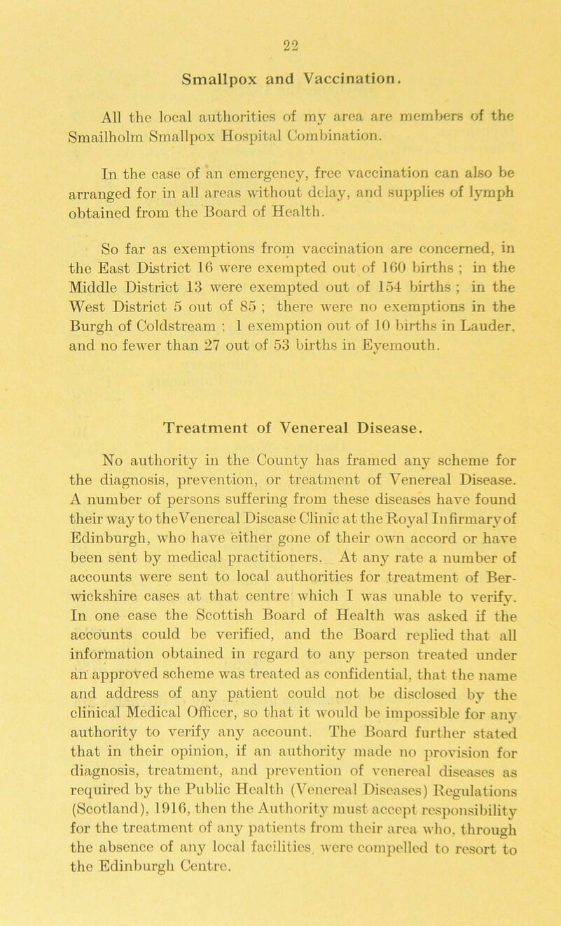 Smallpox and Vaccination. All the local authorities of my area are members of the Smailholm Smallpox Hospital Combination. In the case of an emergency, free vaccination can also be arranged for in all areas without delay, and supplies of lymph obtained from the Board of Health. So far as exemptions from vaccination are concerned, in the East District 16 were exempted out of 160 births ; in the Middle District 13 were exempted out of 154 births ; in the West District 5 out of 85 ; there were no exemptions in the Burgh of Coldstream : 1 exemption out of 10 births in Lauder, and no fewer than 27 out of 53 births in Eyemouth. Treatment of Venereal Disease. No authority in the County has framed any scheme for the diagnosis, prevention, or treatment of Venereal Disease. A number of persons suffering from these diseases have found their way to theVenereal Disease Clinic at the Royal Infirmary of Edinburgh, who have either gone of their own accord or have been sent by medical practitioners. At any rate a number of accounts were sent to local authorities for treatment of Ber- wickshire cases at that centre which I was unable to verify. In one case the Scottish Board of Health was asked if the accounts could be verified, and the Board replied that all information obtained in regard to any person treated under an approved scheme was treated as confidential, that the name and address of any patient could not be disclosed by the clinical Medical Officer, so that it would be impossible for any authority to verify any account. The Board further stated that in their opinion, if an authority made no provision for diagnosis, treatment, and prevention of venereal diseases as required by the Public Health (Venereal Diseases) Regulations (Scotland), 1916, then the Authority must accept responsibility for the treatment of any patients from their area who, through the absence of any local facilities, were compelled to resort to the Edinburgh Centre.