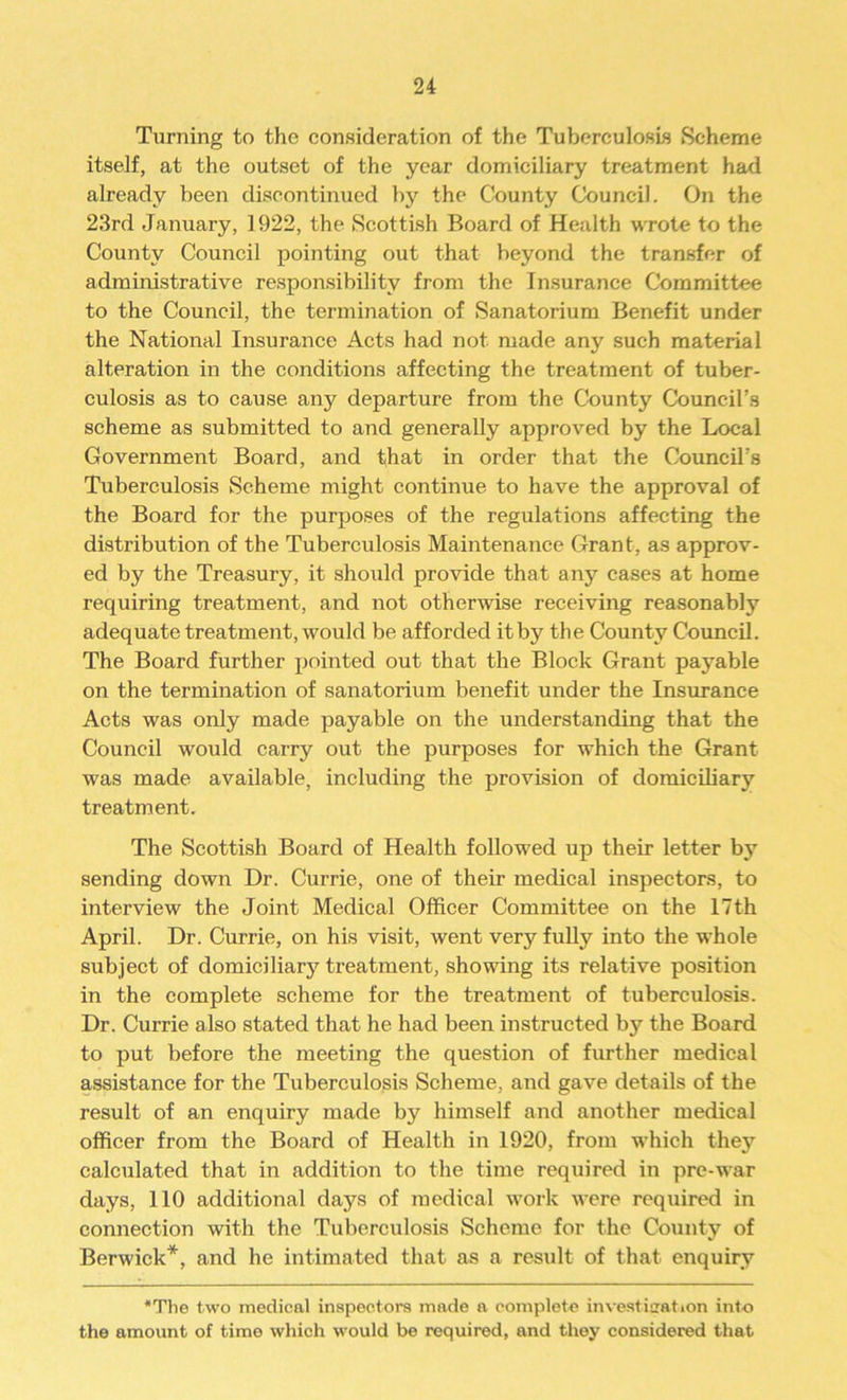 Turning to the consideration of the Tuberculosis Scheme itself, at the outset of the year domiciliary treatment had already been discontinued by the County Council. On the 23rd January, 1922, the Scottish Board of Health wrote to the County Council pointing out that beyond the transfer of administrative responsibility from the Insurance Committee to the Council, the termination of Sanatorium Benefit under the National Insurance Acts had not made any such material alteration in the conditions affecting the treatment of tuber- culosis as to cause any departure from the County Council’s scheme as submitted to and generally approved by the Local Government Board, and that in order that the Council’s Tuberculosis Scheme might continue to have the approval of the Board for the purposes of the regulations affecting the distribution of the Tuberculosis Maintenance Grant, as approv- ed by the Treasury, it should provide that any cases at home requiring treatment, and not otherwise receiving reasonably adequate treatment, would be afforded it by the County Council. The Board further pointed out that the Block Grant payable on the termination of sanatorium benefit under the Insurance Acts was only made payable on the understanding that the Council would carry out the purposes for which the Grant was made available, including the provision of domiciliary treatment. The Scottish Board of Health followed up their letter by sending down Dr. Currie, one of their medical inspectors, to interview the Joint Medical Officer Committee on the 17th April. Dr. Currie, on his visit, went very fully into the whole subject of domiciliary treatment, showing its relative position in the complete scheme for the treatment of tuberculosis. Dr. Currie also stated that he had been instructed by the Board to put before the meeting the question of further medical assistance for the Tuberculosis Scheme, and gave details of the result of an enquiry made by himself and another medical officer from the Board of Health in 1920, from which they calculated that in addition to the time required in pre-war days, 110 additional days of medical work were required in connection with the Tuberculosis Scheme for the County of Berwick*, and he intimated that as a result of that enquiry *The two medical inspectors made a complete investigation into the amount of time which would be required, and they considered that