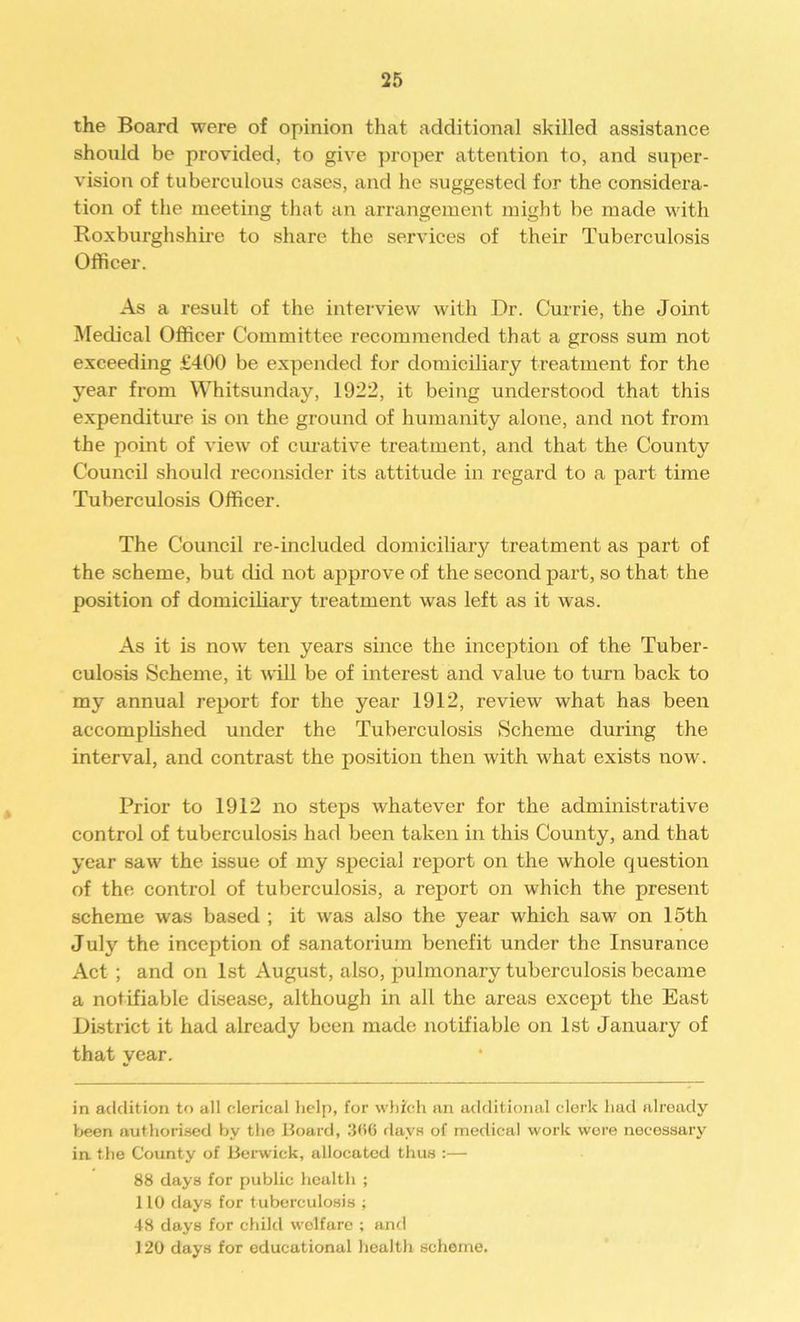 the Board were of opinion that additional skilled assistance should be provided, to give proper attention to, and super- vision of tuberculous cases, and he suggested for the considera- tion of the meeting that an arrangement might be made with Roxburghshire to share the services of their Tuberculosis Officer. As a result of the interview with Dr. Currie, the Joint Medical Officer Committee recommended that a gross sum not exceeding £400 be expended for domiciliary treatment for the year from Whitsunday, 1922, it being understood that this expenditure is on the ground of humanity alone, and not from the point of view of curative treatment, and that the County Council should reconsider its attitude in regard to a part time Tuberculosis Officer. The Council re-included domiciliary treatment as part of the scheme, but did not approve of the second part, so that the position of domiciliary treatment was left as it was. As it is nowT ten years since the inception of the Tuber- culosis Scheme, it will be of interest and value to turn back to my annual report for the year 1912, review what has been accomplished under the Tuberculosis Scheme during the interval, and contrast the position then with what exists now. Prior to 1912 no steps whatever for the administrative control of tuberculosis had been taken in this County, and that year saw the issue of my special report on the whole question of the control of tuberculosis, a report on which the present scheme was based ; it was also the year which saw on 15th July the inception of sanatorium benefit under the Insurance Act ; and on 1st August, also, pulmonary tuberculosis became a nofifiable disease, although in all the areas except the East District it had already been made notifiable on 1st January of that year. in addition to all clerical help, for which an additional clerk had already been authorised by the Hoard, 300 days of medical work wore necessary in. the County of Berwick, allocated thus :— 88 days for public health ; 110 days for tuberculosis ; 48 days for child welfare ; and 120 days for educational health scheme.