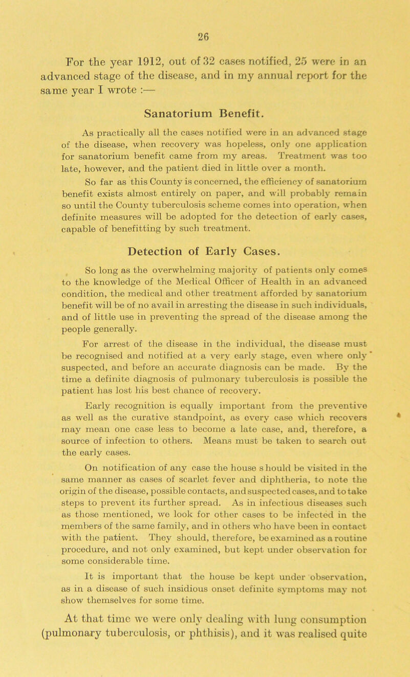 For the year 1912, out of 32 cases notified, 25 were in an advanced stage of the disease, and in my annual report for the same year I wrote :— Sanatorium Benefit. As practically all the cases notified were in an advanced stage of the disease, when recovery was hopeless, only one application for sanatorium benefit came from my areas. Treatment was too late, however, and the patient died in little over a month. So far as this County is concerned, the efficiency of sanatorium benefit exists almost entirely on paper, and will probably remain so until the County tuberculosis scheme comes into operation, when definite measures will be adopted for the detection of early cases, capable of benefitting by such treatment. Detection of Early Cases. So long as the overwhelming majority of patients only comes to the knowledge of the Medical Officer of Health in an advanced condition, the medical and other treatment afforded by sanatorium benefit will be of no avail in arresting the disease in such individuals, and of little use in preventing the spread of the disease among the people generally. For arrest of the disease in the individual, the disease must be recognised and notified at a very early stage, even where only ‘ suspected, and before an accurate diagnosis can be made. By the time a definite diagnosis of pulmonary tuberculosis is possible the patient has lost his best chance of recovery. Early recognition is equally important from the preventive as well as the curative standpoint, as every case which recovers may mean one case less to become a late case, and, therefore, a source of infection to others. Means must be taken to search out the early cases. On notification of any case the house s liould be visited in the same manner as cases of scarlet fever and diphtheria, to note the origin of the disease, possible contacts, and suspected cases, and to take steps to prevent its further spread. As in infectious diseases such as those mentioned, we look for other cases to be infected in the members of the same family, and in others who have been in contact with the patient. They should, therefore, be examined as a routine procedure, and not only examined, but kept under observation for some considerable time. It is important that the house be kept under observation, as in a disease of such insidious onset definite symptoms may not show themselves for some time. At that time we were only dealing with lung consumption (pulmonary tuberculosis, or phthisis), and it was realised quite