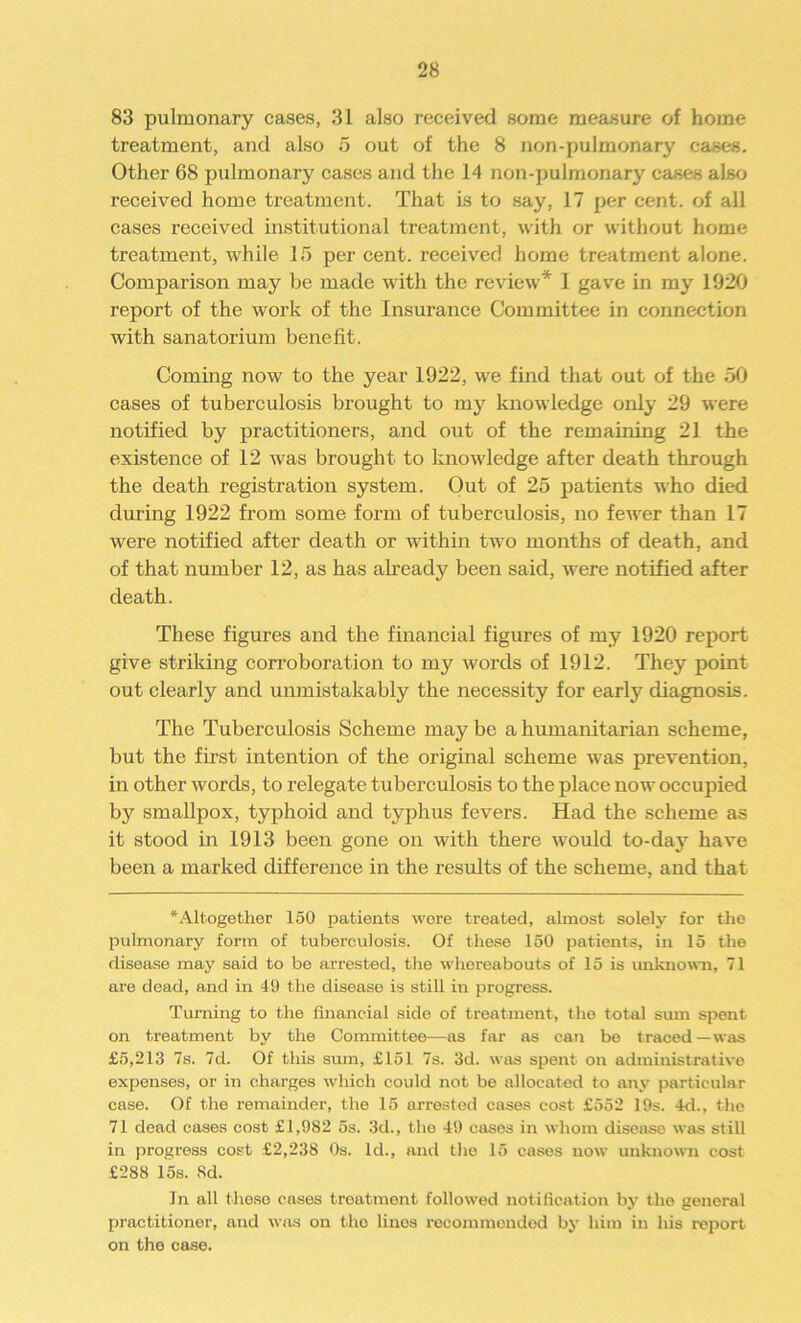 83 pulmonary cases, 31 also received some measure of home treatment, and also 5 out of the 8 non-pulmonary cases. Other 68 pulmonary cases and the 14 non-pulmonary cases also received home treatment. That is to say, 17 per cent, of all cases received institutional treatment, with or without home treatment, while 15 per cent, received home treatment alone. Comparison may be made with the review* I gave in my 1920 report of the work of the Insurance Committee in connection with sanatorium benefit. Coming now to the year 1922, we find that out of the 50 cases of tuberculosis brought to my knowledge only 29 were notified by practitioners, and out of the remaining 21 the existence of 12 was brought to knowledge after death through the death registration system. Out of 25 patients who died during 1922 from some form of tuberculosis, no fewer than 17 were notified after death or within two months of death, and of that number 12, as has already been said, were notified after death. These figures and the financial figures of my 1920 report give striking corroboration to my words of 1912. They point out clearly and unmistakably the necessity for early diagnosis. The Tuberculosis Scheme may be a humanitarian scheme, but the first intention of the original scheme was prevention, in other words, to relegate tuberculosis to the place now occupied by smallpox, typhoid and typhus fevers. Had the scheme as it stood in 1913 been gone on with there would to-day have been a marked difference in the results of the scheme, and that *Altogether 150 patients wore treated, almost solely for the pulmonary form of tuberculosis. Of these 150 patients, in 15 the disease may said to be arrested, the whereabouts of 15 is unknown, 71 are dead, and in 49 the disease is still in progress. Turning to the financial side of treatment, the total sum spent on treatment by the Committee—as far as can be traced—was £5,213 7s. 7d. Of this sum, £151 7s. 3d. was spent on administrative expenses, or in charges which could not be allocated to any particular case. Of the remainder, the 15 ai’rested cases cost £552 19s. 4d., the 71 dead cases cost £1,982 5s. 3d., the 49 cases in whom diseaso was still in progress cost £2,238 0s. Id., and the 15 eases now unknown cost £288 15s. Sd. Jn all these cases treatment followed notification by the general practitioner, and was on the linos recommended by him in his report on the case.