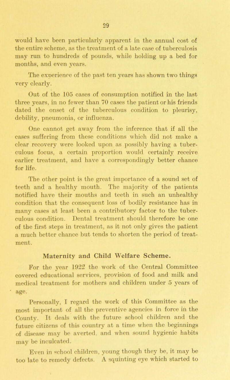 would have been particularly apparent in the annual cost of the entire scheme, as the treatment of a late case of tuberculosis may run to hundreds of pounds, while holding up a bed for months, and even years. The exoerience of the past ten years lias shown two things very clearly. Out of the 105 cases of consumption notified in the last three years, in no fewer than 70 cases the patient or his friends dated the onset of the tuberculous condition to pleurisy, debility, pneumonia, or influenza. One cannot get away from the inference that if all the cases suffering from these conditions which did not make a clear recovery were looked upon as possibly having a tuber- culous focus, a certain proportion would certainly receive earlier treatment, and have a correspondingly better chance for life. The other point is the great importance of a sound set of teeth and a healthy mouth. The majority of the patients notified have their mouths and teeth in such an unhealthy condition that the consequent loss of bodily resistance has in many cases at least been a contributory factor to the tuber- culous condition. Dental treatment should therefore be one of the first steps in treatment, as it not only gives the patient a much better chance but tends to shorten the period of treat- ment. Maternity and Child Welfare Scheme. For the year 1922 the work of the Central Committee covered educational services, provision of food and milk and medical treatment for mothers and children under 5 years of age. Personally, I regard the work of this Committee as the most important of all the preventive agencies in force in the County. It deals with the future school children and the future citizens of this country at a time when the beginnings of disease may be averted, and when sound hygienic habits may be inculcated. Even in «chool children, young though they be, it may be too late to remedy defects. A squinting eye which started to