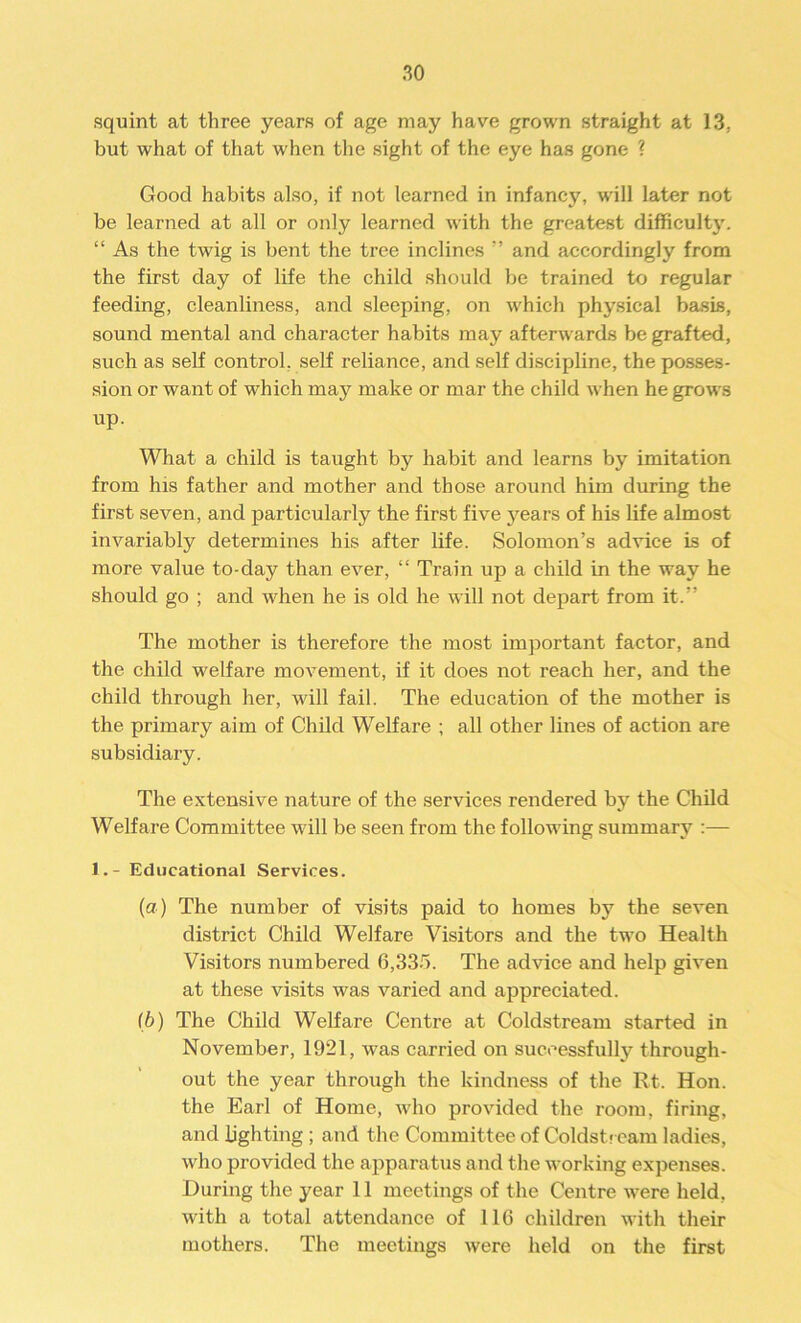 squint at three years of age may have grown straight at 13: but what of that when the sight of the eye has gone ? Good habits also, if not learned in infancy, will later not be learned at all or only learned with the greatest difficulty. “ As the twig is bent the tree inclines ” and accordingly from the first day of life the child should be trained to regular feeding, cleanliness, and sleeping, on which physical basis, sound mental and character habits may afterwards be grafted, such as self control, self reliance, and self discipline, the posses- sion or want of which may make or mar the child when he grows up. What a child is taught by habit and learns by imitation from his father and mother and those around him during the first seven, and particularly the first five years of his life almost invariably determines his after life. Solomon’s advice is of more value to-day than ever, “ Train up a child in the way he should go ; and when he is old he will not depart from it.” The mother is therefore the most important factor, and the child welfare movement, if it does not reach her, and the child through her, wall fail. The education of the mother is the primary aim of Child Welfare ; all other lines of action are subsidiary. The extensive nature of the services rendered by the Child Welfare Committee will be seen from the following summary :— I.- Educational Services. (a) The number of visits paid to homes by the seven district Child Welfare Visitors and the two Health Visitors numbered 6,335. The advice and help given at these visits was varied and appreciated. lb) The Child Welfare Centre at Coldstream started in November, 1921, was carried on successfully through- out the year through the kindness of the Rt. Hon. the Earl of Home, who provided the room, firing, and lighting ; and the Committee of Coldstream ladies, who provided the apparatus and the working expenses. During the year 11 meetings of the Centre were held, with a total attendance of 116 children with their mothers. The meetings were held on the first