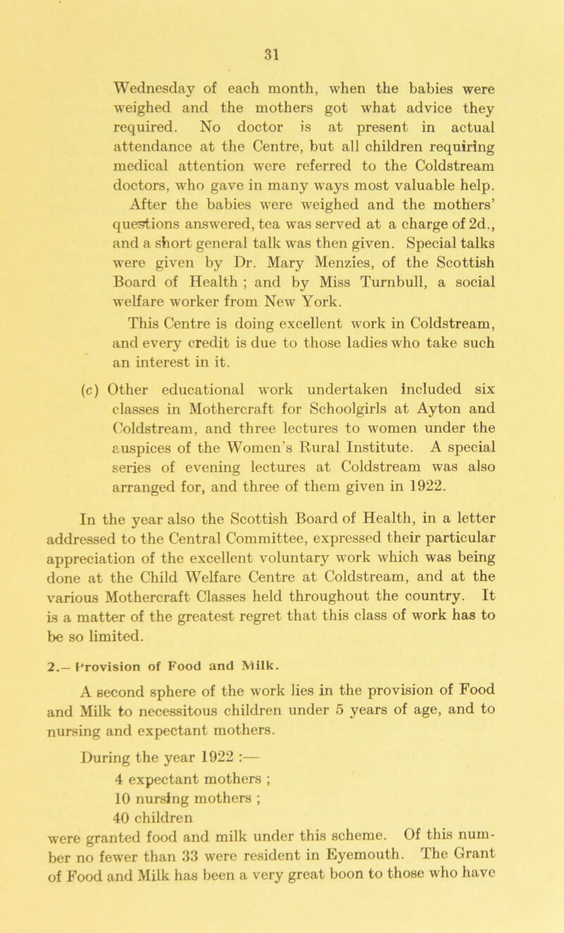 Wednesday of each month, when the babies were weighed and the mothers got what advice they required. No doctor is at present in actual attendance at the Centre, but all children requiring medical attention were referred to the Coldstream doctors, who gave in many ways most valuable help. After the babies were weighed and the mothers’ questions answered, tea was served at a charge of 2d., and a short general talk was then given. Special talks were given by Dr. Mary Menzies, of the Scottish Board of Health ; and by Miss Turnbull, a social welfare worker from New York. This Centre is doing excellent work in Coldstream, and every credit is due to those ladies who take such an interest in it. (c) Other educational work undertaken included six classes in Mothercraft for Schoolgirls at Ayton and Coldstream, and three lectures to women under the auspices of the Women's Rural Institute. A special series of evening lectures at Coldstream was also arranged for, and three of them given in 1922. In the year also the Scottish Board of Health, in a letter addressed to the Central Committee, expressed their particular appreciation of the excellent voluntary work which was being done at the Child Welfare Centre at Coldstream, and at the various Mothercraft Classes held throughout the country. It is a matter of the greatest regret that this class of work has to be so limited. 2.— Provision of Food and Milk. A second sphere of the work lies in the provision of Food and Milk to necessitous children under 5 years of age, and to nursing and expectant mothers. During the year 1922 :— 4 expectant mothers ; 10 nursing mothers ; 40 children were granted food and milk under this scheme. Of this num- ber no fewer than 33 were resident in Eyemouth. The Grant of Food and Milk has been a very great boon to those who have