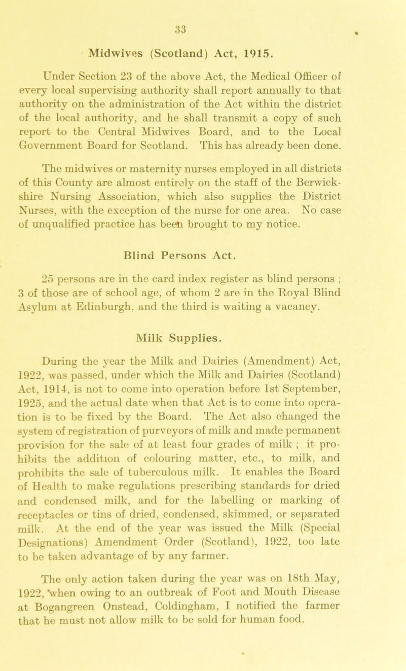 Midwives (Scotland) Act, 1915. Under Section 23 of the above Act, the Medical Officer of every local supervising authority shall report annually to that authority on the administration of the Act within the district of the local authority, and he shall transmit a copy of such report to the Central Midwives Board, and to the Local Government Board for Scotland. This has already been done. The midwives or maternity nurses employed in all districts of this County are almost entirely on the staff of the Berwick- shire Nursing Association, which also supplies the District Nurses, with the exception of the nurse for one area. No case of unqualified practice has been brought to my notice. Blind Persons Act. 25 persons are in the card index register as blind persons ; 3 of those are of school age, of whom 2 are in the Royal Blind Asylum at Edinburgh, and the third is waiting a vacancy. Milk Supplies. During the year the Milk and Dairies (Amendment) Act, 1922, was passed, under which the Milk and Dairies (Scotland) Act, 1914, is not to come into operation before 1st September, 1925, and the actual date when that Act is to come into opera- tion is to be fixed by the Board. The Act also changed the system of registration of purveyors of milk and made permanent provision for the sale of at least four grades of milk ; it pro- hibits the addition of colouring matter, etc., to milk, and prohibits the sale of tuberculous milk. It enables the Board of Health to make regulations prescribing standards for dried and condensed milk, and for the labelling or marking of receptacles or tins of dried, condensed, skimmed, or separated milk. At the end of the year was issued the Milk (Special Designations) Amendment Order (Scotland), 1922, too late to be taken advantage of by any farmer. The only action taken during the year was on 18th May, 1922, Nvhen owing to an outbreak of Foot and Mouth Disease at Bogangreen Onstead, Coldingham, I notified the farmer that he must not allow milk to be sold for human food.