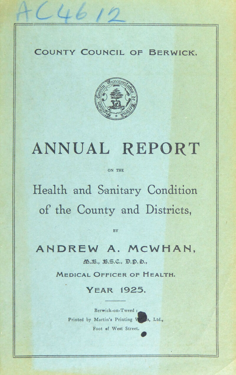 ANNUAL REPORT ON THE Health and Sanitary Condition of the County and Districts, ANDREW A. MCWHAN, d&.JB., JB.S.G., 2>. ©.(£>., Medical Officer of Health. Year 1925. Bcrwick-on-Tweed Printed by Martin’s Printing Foot of West Street. Ltd.,