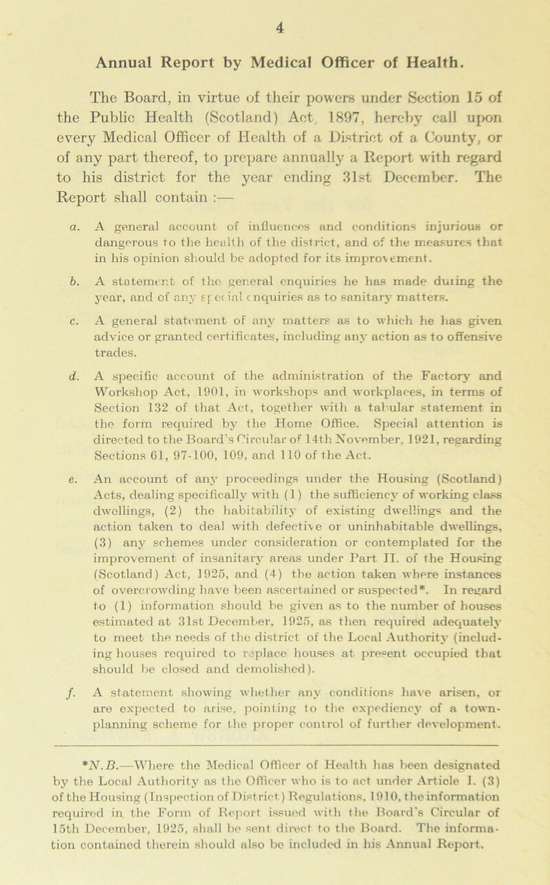 Annual Report by Medical Officer of Health. The Board, in virtue of their powers under Section 15 of the Public Health (Scotland) Act/ 1897, hereby call upon every Medical Officer of Health of a District of a County, or of any part thereof, to prepare annually a Report with regard to his district for the year ending 31st December. The Report shall contain :— a. A general account of influences and conditions injurious or dangerous to the health of the district, and of the measures that in his opinion should be adopted for its improvement. b. A statement of the general enquiries he has made during the year, and of any special enquiries as to sanitary matters. c. A general statement of any matters as to which he lias given advice or granted certificates, including any action as to offensive trades. d. A specific account of the administration of the Factory and Workshop Act, 1901, in workshops and workplaces, in terms of Section 132 of that Act, together with a tabular statement in the form required by the Home Office. Special attention is directed to the Board's Circular of 14th November, 1921, regarding Sections 61, 97-100, 109, and 110 of the Act. e. An account of any proceedings under the Housing (Scotland) Acts, dealing specifically with (1) the sufficiency of working class dwellings, (2) the habitability of existing dwellings and the action taken to deal with defective or uninhabitable dwellings, (3) any schemes under consideration or contemplated for the improvement of insanitary areas under Part II. of the Housing (Scotland) Act, 1925, and (4) the action taken where instances of overcrowding have been ascertained or suspected *. In regard to (1) information should be given as to the number of houses estimated at 31st December, 1925, as then required adequately to meet the needs of the district of the Local Authority (includ- ing houses required to replace houses at present occupied that should be closed and demolished). /. A statement showing whether any conditions have arisen, or are expected to arise, pointing to the expediency of a town- planning scheme for the proper control of further development. *N.B.—Where the Medical Officer of Health has been designated by the Local Authority as the Officer who is to act under Article I. (3) of the Housing (Inspection of Dist riot) Regulations, 1910, the information required in the Form of Report issued with the Board's Circular of 15th December, 1925, shall be sent direct to the Board. The informa- tion contained therein should also be included in his Annual Report.