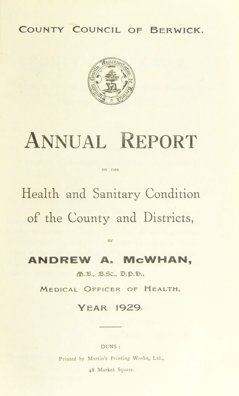 Annual Report ON THE Health and Sanitary Condition of the County and Districts, ANDREW A. McWHAN, /Ifo.36., 36.Sc., 2D.fl3.1b., Medical Officer of Health, Year 1929- DUNS : Printed by Martin’s Printing Works, Ltd., 4.8 Market Square.