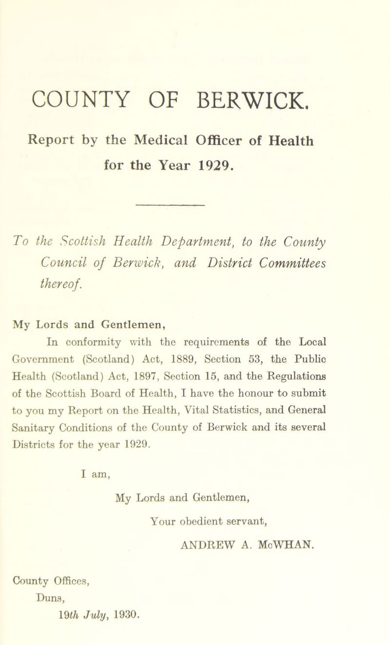 COUNTY OF BERWICK. Report by the Medical Officer of Health for the Year 1929. To the Scottish Health Department, to the County Council of Berwick, and District Committees thereof. My Lords and Gentlemen, In conformity with the requirements of the Local Government (Scotland) Act, 1889, Section 53, the Public Health (Scotland) Act, 1897, Section 15, and the Regulations of the Scottish Board of Health, I have the honour to submit to you my Report on the Health, Vital Statistics, and General Sanitary Conditions of the County of Berwick and its several Districts for the year 1929. I am, My Lords and Gentlemen, Your obedient servant, ANDREW A. Me WHAN. County Offices, Duns, 19th July, 1930.