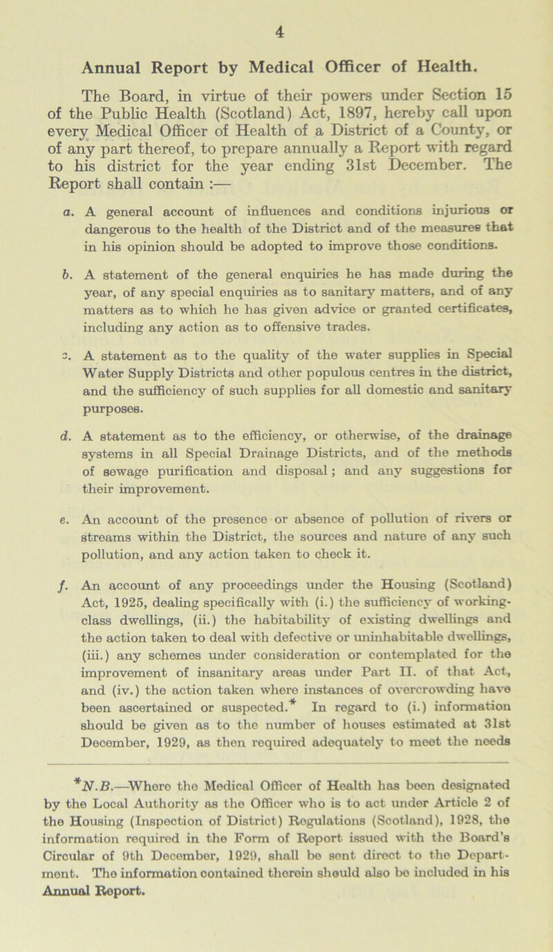 Annual Report by Medical Officer of Health. The Board, in virtue of their powers under Section 15 of the Public Health (Scotland) Act, 1897, hereby call upon every Medical Officer of Health of a District of a County, or of any part thereof, to prepare annually a Report with regard to his district for the year ending 31st December. The Report shall contain :— a. A general account of influences and conditions injurious or dangerous to the health of the District and of the measures that in his opinion should be adopted to improve those conditions. b. A statement of the general enquiries he has made during the year, of any special enquiries as to sanitary matters, and of any matters as to which he has given advice or granted certificates, including any action as to offensive trades. 3. A statement as to the quality of the water supplies in Special Water Supply Districts and other populous centres in the district, and the sufficiency of such supplies for all domestic and sanitary purposes. d. A statement as to the efficiency, or otherwise, of the drainage systems in all Special Drainage Districts, and of the methods of sewage purification and disposal; and any suggestions for their improvement. e. An account of the presence or absence of pollution of rivers or streams within the District, the sources and nature of any such pollution, and any action taken to check it. /. An account of any proceedings under the Housing (Scotland) Act, 1925, dealing specifically with (i.) the sufficiency of working- class dwellings, (ii.) the habitability of existing dwellings and the action taken to deal with defective or uninhabitable dwellings, (iii.) any schemes under consideration or contemplated for the improvement of insanitary areas under Part II. of that Act, and (iv.) the action taken where instances of overcrowding have been ascertained or suspected.* In regard to (i.) information should be given as to the number of houses estimated at 31st December, 1929, as then required adequately to meet the needs *N.B.—Where the Medical Officer of Health has been designated by the Local Authority as the Officer who is to act under Article 2 of the Housing (Inspection of District) Regulations (Scotland), 1928, the information required in the Form of Report issued with the Board’s Circular of 9tli December, 1929, shall be sent direct to the Depart- ment. The information contained therein should also be included in his Annual Report.