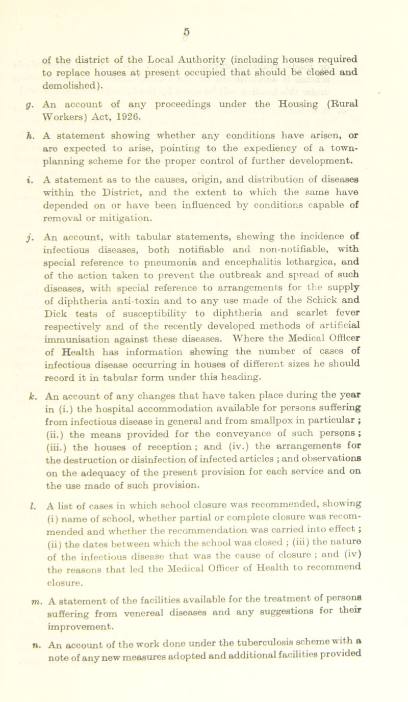 of the district of the Local Authority (including houses required to replace houses at present occupied that should be closed and demolished). g. An account of any proceedings under the Housing (Rural Workers) Act, 1926. h. A statement showing whether any conditions have arisen, or are expected to arise, pointing to the expediency of a town- planning scheme for the proper control of further development. i. A statement as to the causes, origin, and distribution of diseases within the District, and the extent to which the same have depended on or have been influenced by conditions capable of removal or mitigation. j. An account, with tabular statements, shewing the incidence of infectious diseases, both notifiable and non-notifiable, with special reference to pneumonia and encephalitis lethargica, and of the action taken to prevent the outbreak and spread of such diseases, with special reference to arrangements for the supply of diphtheria anti-toxin and to any use made of the Schick and Dick tests of susceptibility to diphtheria and scarlet fever respectively and of the recently developed methods of artificial immunisation against these diseases. Where the Medical Officer of Health has information shewing the number of cases of infectious disease occurring in houses of different sizes he should record it in tabular form under this heading. k. An account of any changes that have taken place during the year in (i.) the hospital accommodation available for persons suffering from infectious disease in general and from smallpox in particular ; (ii.) the means provided for the conveyance of such persons; (iii.) the houses of reception ; and (iv.) the arrangements for the destruction or disinfection of infected articles ; and observations on the adequacy of the present provision for each service and on the use made of such provision. l. A list of cases in which school closure was recommended, showing (i) name of school, whether partial or complete closure was recom- mended and whether the recommendation was carried into effect; (ii) the dates between which the school was closed ; (iii) the nature of the infectious disease that was the cause of closure ; and (iv) the reasons that led the Medical Officer of Health to recommend closure. m. A statement of the facilities available for the treatment of persons suffering from venereal diseases and any suggestions for their improvement. n. An account of the work done under the tuberculosis schome with a note of any new measures adopted and additional facilities provided