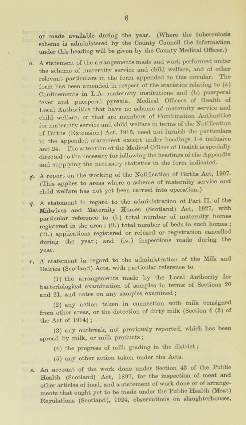 or made available during the year. (Where the tuberculosis scheme is administered by the County Council the information under this heading will be given by the County Medical Officer.) o. A statement of the arrangements made and work performed under the scheme of maternity service and child welfare, and of other relevant particulars in the form appended to this circular. The form has been amended in respect of the statistics relating to (a) Confinements in L.A. maternity institutions and (b) puerperal fever and puerperal pyrexia. Medical Officers of Health of Local Authorities that have no scheme of maternity service and child welfare, or that are members of Combination Authorities for maternity service and child welfare in terms of the Notification of Births (Extension) Act, 1915, need not furnish the particulars in the appended statement except under headings 1-4 inclusive and 24. The attention of the Medical Officer of Health is specially directed to the necessity for following the headings of the Appendix and supplying the necessary statistics in the form indicated. p. A report on the working of the Notification of Births Act, 1907. (This applies to areas where a scheme of maternity service and child welfare has not yet been carried into operation.) q. A statement in regard to the administration of Part II. of the Midwives and Maternity Homes (Scotland) Act, 1927, with particular reference to (i.) total number of maternity homes registered in the area ; (ii.) total number of beds in such homes ; (iii.) applications registered or refused or registration cancelled during the year; and (iv.) inspections made during the year. r. A statement in regard to the administration of the Milk and Dairies (Scotland) Acts, with particular reference to (1) the arrangements made by the Local Authority for bacteriological examination of samples in terms of Sections 20 and 21, and notes on any samples examined ; (2) any action taken in connection with milk consigned from other areas, or the detection of dirty milk (Section 4 (3) of the Act of 1914) ; (3) any outbreak, not previously reported, which has been spread by milk, or milk products ; (4) the progress of milk grading in the district; (5) any other action taken under the Acts. a. An account of the work done under Section 43 of the Public Health (Scotland) Act, 1S97, for the inspection of meat and other articles of food, and a statement of work done or of arrange- ments that ought yet to be made under the Public Health (Meat) Regulations (Scotland), 1924, observations on slaughterhouses,