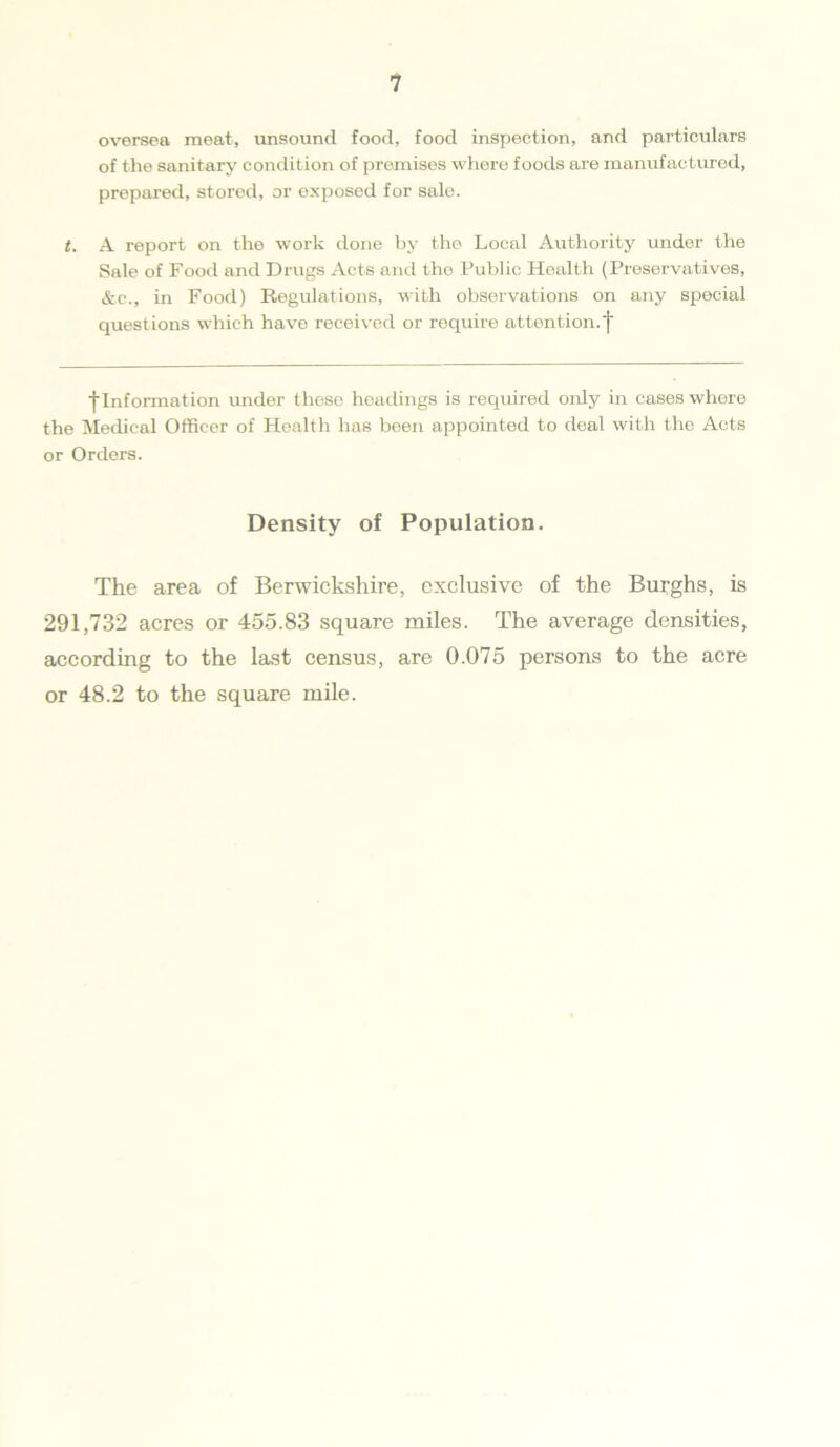 oversea meat, unsound food, food inspection, and particulars of the sanitary condition of premises where foods ai'e manufactured, prepared, stored, or exposed for sale. t. A report on the work done by the Local Authority under the Sale of Food and Drugs Acts and the Public Health (Preservatives, &t\, in Food) Regulations, with observations on any special questions which have received or require attention, f ■^Information under these headings is required only in cases where the Medical Officer of Health has been appointed to deal with the Acts or Orders. Density of Population. The area of Berwickshire, exclusive of the Burghs, is 291,732 acres or 455.83 square miles. The average densities, according to the last census, are 0.075 persons to the acre or 48.2 to the square mile.