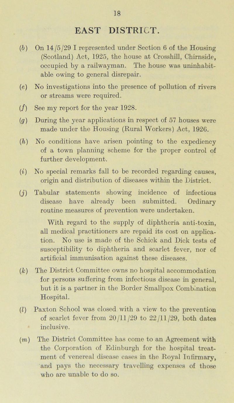 EAST DISTRICT. (b) On 14/5/29 I represented under Section 6 of the Housing (Scotland) Act, 1925, the house at Crosshill, Chimside, occupied by a railwayman. The house was uninhabit- able owing to general disrepair. (e) No investigations into the presence of pollution of rivers or streams were required. (/) See my report for the year 1928. (g) During the year applications in respect of 57 houses were made under the Housing (Rural Workers) Act, 1920. (h) No conditions have arisen pointing to the expediency of a town planning scheme for the proper control of further development. (i) No special remarks fall to be recorded regarding causes, origin and distribution of diseases within the District. (j) Tabular statements showing incidence of infectious disease have already been submitted. Ordinary routine measures of prevention were undertaken. With regard to the supply of diphtheria anti-toxin, all medical practitioners are repaid its cost on applica- tion. No use is made of the Schick and Dick tests of susceptibility to diphtheria and scarlet fever, nor of artificial immunisation against these diseases. (k) The District Committee owns no hospital accommodation for persons suffering from infectious disease in general, but it is a partner in the Border Smallpox Combination Hospital. (l) Paxton School was closed with a view to the prevention of scarlet fever from 20/11/29 to 22/11/29, both dates inclusive. (m) The District Committee has come to an Agreement with the Corporation of Edinburgh for the hospital treat- ment of venereal disease cases in the Royal Infirmary, and pays the necessary travelling expenses of those who arc unable to do so.