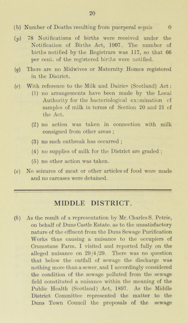 (b) Number of Deaths resulting from puerperal sepsis 0 (p) 78 Notifications of births were received under the Notification of Births Act, 1907. The number of births notified by the Registrars was 117, so that 66 per cent, of the registered births were notified. (q) There are no Midwives or Maternity Homes registered in the District. (r) With reference to the Milk and Dairies (Scotland) Act: (J) no arrangements have been made by the Locai Authority for the bacteriological examination of samples of milk in terms of Section 20 and 21 of the Act. (2) no action was taken in connection with milk consigned from other areas ; (3) no such outbreak has occurred ; (4) no supplies of milk for the District are graded ; (5) no other action was taken. (s) No seizures of meat or other articles of food were made and no carcases were detained. MIDDLE DISTRICT. (b) As the result of a representation by Mr. Charles S. Petrie, on behalf of Duns Castle Estate, as to the unsatisfactory nature of the effluent from the Duns Sewage Purification Works thus causing a nuisance to the occupiers of Crumstane Farm, I visited and reported fully on the alleged nuisance on 29/4/29. There was no question that below the outfall of sewage the discharge was nothing more than a sewer, and I accordingly considered the condition of the sewage polluted from the sewage field constituted a nuisance within the meaning of the Public Health (Scotland) Act, 1897. As the Middle District Committee represented the matter to the Duns Town Council the proposals of the sewage