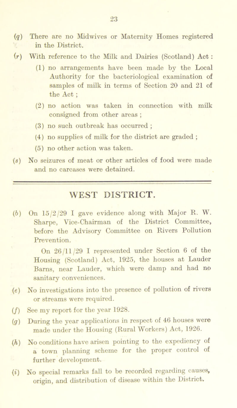(q) There are no Midwives or Maternity Homes registered in the District. (r) With reference to the Milk and Dairies (Scotland) Act : (1) no arrangements have been made by the Local Authority for the bacteriological examination of samples of milk in terms of Section 20 and 21 of the Act; (2) no action was taken in connection with milk consigned from other areas ; (3) no such outbreak has occurred ; (4) no supplies of milk for the district are graded ; (5) no other action was taken. (s) No seizures of meat or other articles of food were made and no carcases were detained. WEST DISTRICT. (6) On 15/2/29 I gave evidence along with Major R. W. Sharpe, Vice-Chairman of the District Committee, before the Advisory Committee on Rivers Pollution Prevention. On 26/11/29 I represented under Section 6 of the Housing (Scotland) Act, 1925, the houses at Lauder Bams, near Lauder, which were damp and had no sanitary conveniences. (e) No investigations into the presence of pollution of rivers or streams were required. (/) See my report for the year 1928. (ig) During the year applications in respect of 46 houses were made under the Housing (Rural Workers) Act, 1926. (h) No conditions have arisen pointing to the expediency of a town planning scheme for the proper control of further development. (i) No special remarks fall to be recorded regarding causes, origin, and distribution of disease within the District.