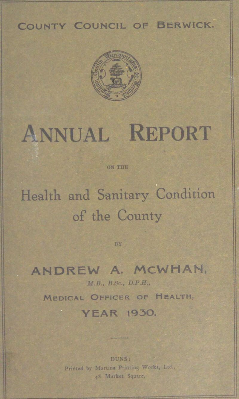 Countv Council of Berwick Annual Report ON THE Health and Sanitary Condition of the County BY ANDREW A. MCWHAN, M.B., B.Sc., D.P.H., Medical Officer of Health, YEAR 1930. DUNS i Printed by Martini Printing Work#, Ltd., 48 Market Square,