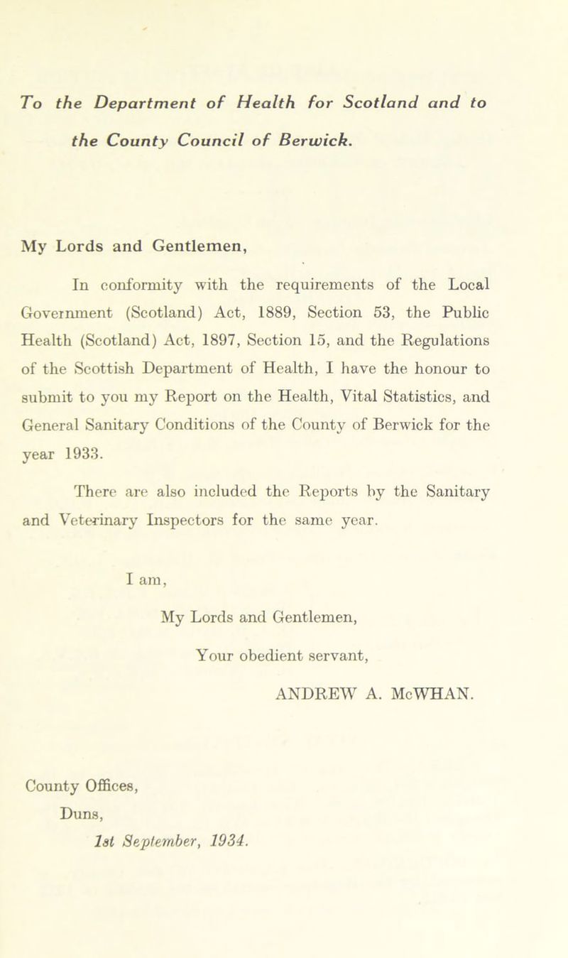 To the Department of Health for Scotland and to the County Council of Berwick. My Lords and Gentlemen, In conformity with the requirements of the Local Goveimnent (Scotland) Act, 1889, Section 53, the Public Health (Scotland) Act, 1897, Section 15, and the Regulations of the Seottish Department of Health, I have the honour to submit to you my Rej)ort on the Health, Vital Statistics, and General Sanitary Conditions of the County of Berwick for the year 1933. There are also included the Reports by the Sanitary and Veterinary Inspectors for the same year. I am. My Lords and Gentlemen, Your obedient servant, ANDREW A. McWHAN. County Offices, Duns, lat September, 1934.