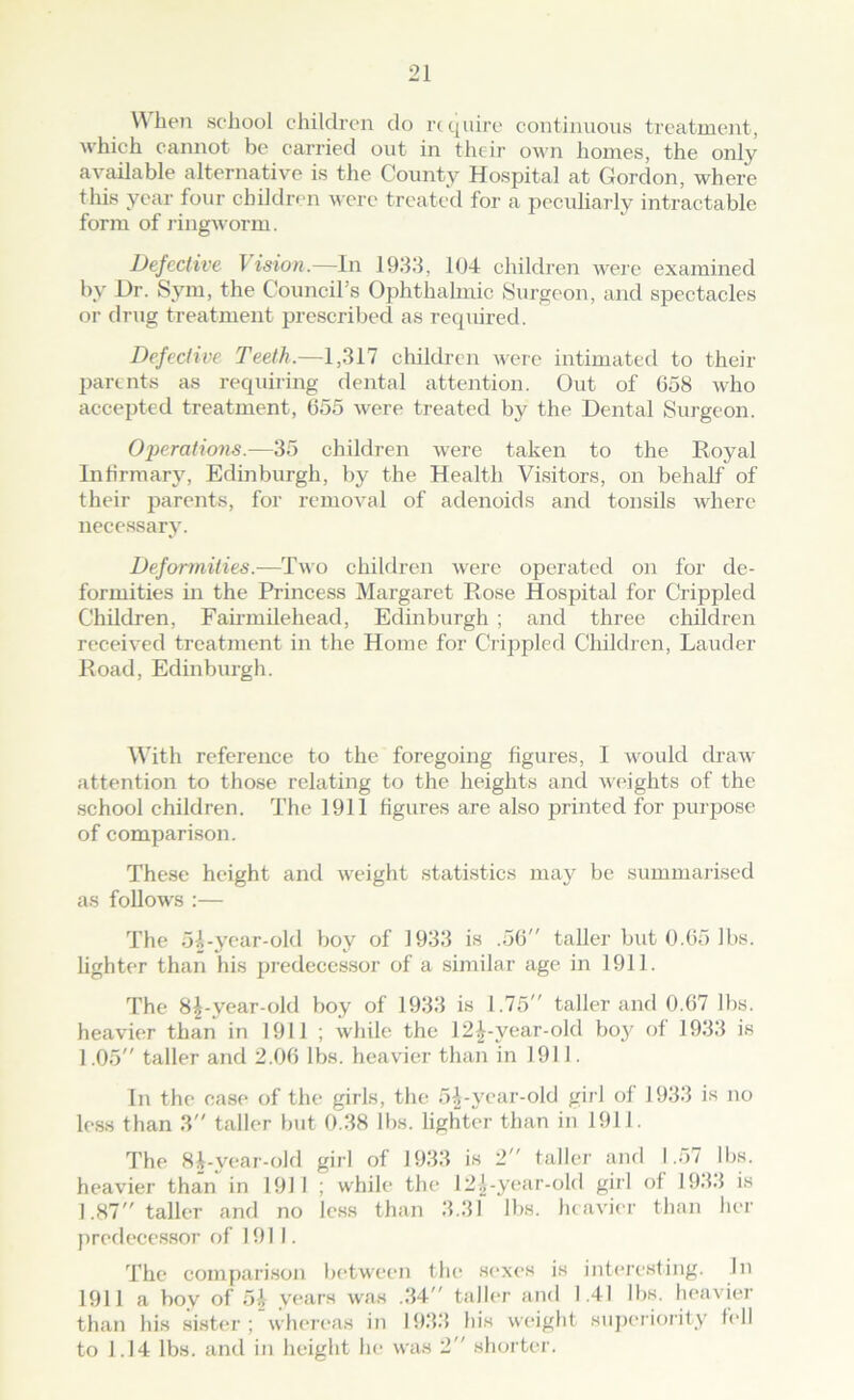 \^ hen school children do require continuous treatment, which cannot be carried out in their own homes, the only available alternative is the County Hospital at Gordon, where this year four childre n were treated for a peculiarly intractable form of lingworm. Defective lision.—In 1983, 104 children were examined by Dr. Sym, the Coenicil’s Ophthalmic Surgeon, and spectacles or drug treatment prescribed as required. Defective Teeth.—1,317 children were intimated to their parents as requiring dental attention. Out of 058 who accepted treatment, 655 were treated by the Dental Surgeon. Operations.—35 childi-en were taken to the Royal Infirmary, Edinburgh, by the Health Visitors, on behalf of their parents, for removal of adenoids and tonsils where necessary. Deformities.—Two children were operated on for de- formities in the Princess Margaret Rose Hospital for Crippled Children, Fanmilehead, Edinburgh ; and three children received treatment in the Home for Crippled Children, Lauder Road, Edinburgh. W'ith reference to the foregoing figures, 1 would draw attention to those relating to the heights and wt'ights of the school children. The 1911 figures are also printed for purpose of comparison. These height and weight statistics may be summarised as follow's :— The 5i-year-old boy of 1933 is .56” taller but 0.65 lbs. lighter than his predecessor of a similar age in 1911. The 8^-year-old boy of 1933 is 1.75” taller and 0.67 lbs. heavier than in 1911 ; while the 12^-year-old boy of 1933 is 1.05” taller and 2.06 lbs. heavier than in 1911. In the case of the girls, the 5Vyear-old girl of 1933 is no less than 3” taller but 0.38 lbs. lighter than in 1911. The 84-year-old girl of 1933 is 2” taller and 1.57 lbs. heavier than in 1911 ; while the 12^-year-old girl of 193.5 is 1.87 taller and no less than 3.31 lbs. heavier than her jireflecessor of 1911. The comparison between the sexes is inteiesting. In 1911 a boy of 54 years was ..34 taller and 1.41 lbs. heavier than his sister; whereas in lf)3.3 his weight suj)C‘riority tell to 1.14 lbs. and in height he was 2” shorter.