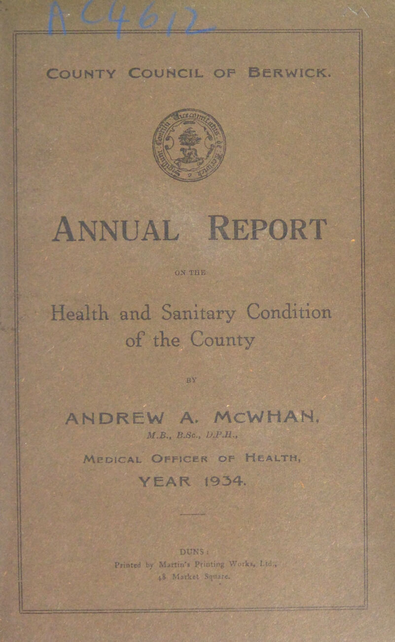 County Council op Berwick. Annual Report ON TUB Health and Sanitary Condition of the County ANDREW A. MCWHAN, M.B., B.Sc., U.P.ll., Medical Officer of Health, YEAR 1934. DUNS : Printed by Martin'i Printing Works, Ltd., 48 Market Square.