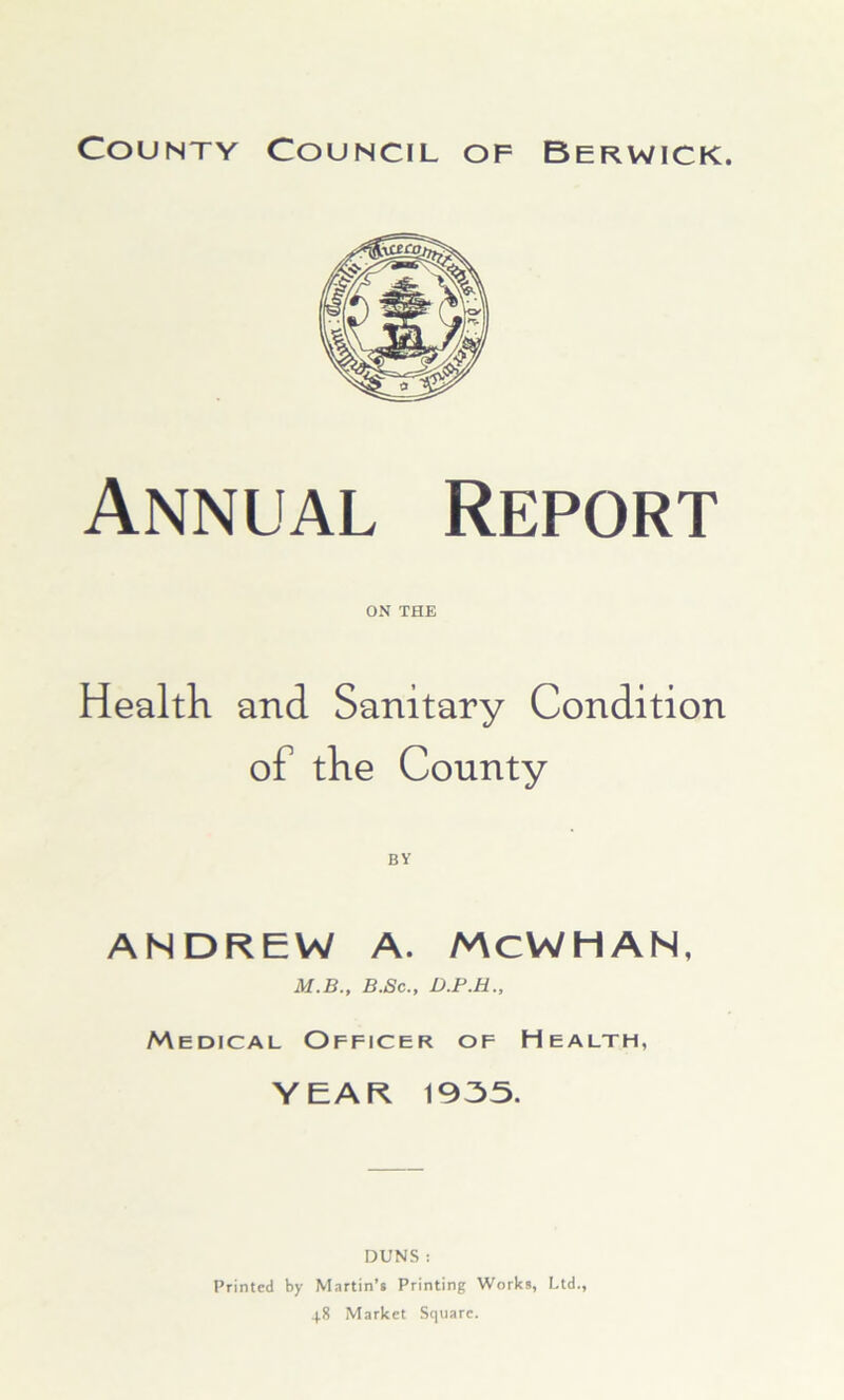 Annual Report ON THE Health and Sanitary Condition of the County ANDREW A. MCWHAN, M.B., B.Sc., D.F.H., Medical Officer of Health, YEAR 1935. DUNS : Printed by Martin’s Printing Works, Ltd., 48 Market Square.
