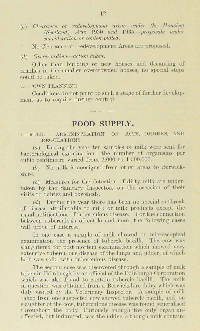 (c) Clearance or redevelopment areas under the Housing (Scotland) Acts 1930 and 1935—proposals under consideration or contemplated. No Clearance or Redevelopment Areas are proposed. (d) Overcrowding—action taken. Other than building of new houses and decanting of families in the smaller overcrowded houses, no special steps could be taken. 2.—TOWN PLANNING. Conditions do not point to such a stage of further develop- ment as to require further control. FOOD SUPPLY. I.—MILK. — ADMINISTRATION OF ACTS, ORDERS, AND REGULATIONS. (a) During the year ten samples of milk were sent for bacteriological examination ; the number of organisms per cubic centimetre varied from 2,000 to 1,500,000. (b) No milk is consigned from other areas to Berwick- shire. (c) Measures for the detection of dirty milk are under- taken by the Sanitary Inspectors on the occasion of their visits to dairies and cowsheds. (d) During the year there has been no special outbreak of disease attributable to milk or milk products except the usual notifications of tuberculous disease. For the connection between tuberculosis of cattle and man, the following cases will prove of interest. In one case a sample of milk showed on microscopical examination the presence of tubercle bacilli. The cow was slaughtered for post-mortem examination which showed very extensive tuberculous disease of the lungs and udder, of which half was solid with tuberculous disease. The second case was discovered through a sample of milk taken in Edinburgh by an official of the Edinburgh Corporation which was also found to contain tubercle bacilli. The milk in question was obtained from a Berwickshire dairy which was duly visited by the Veterinary Inspector. A sample of milk taken from one suspected cow showed tubercle bacilli, and, on slaughter of the cow, tuberculous disease was found generalised throughout the body. Curiously enough the only organ un- affected, but indurated, was the udder, although milk contain-