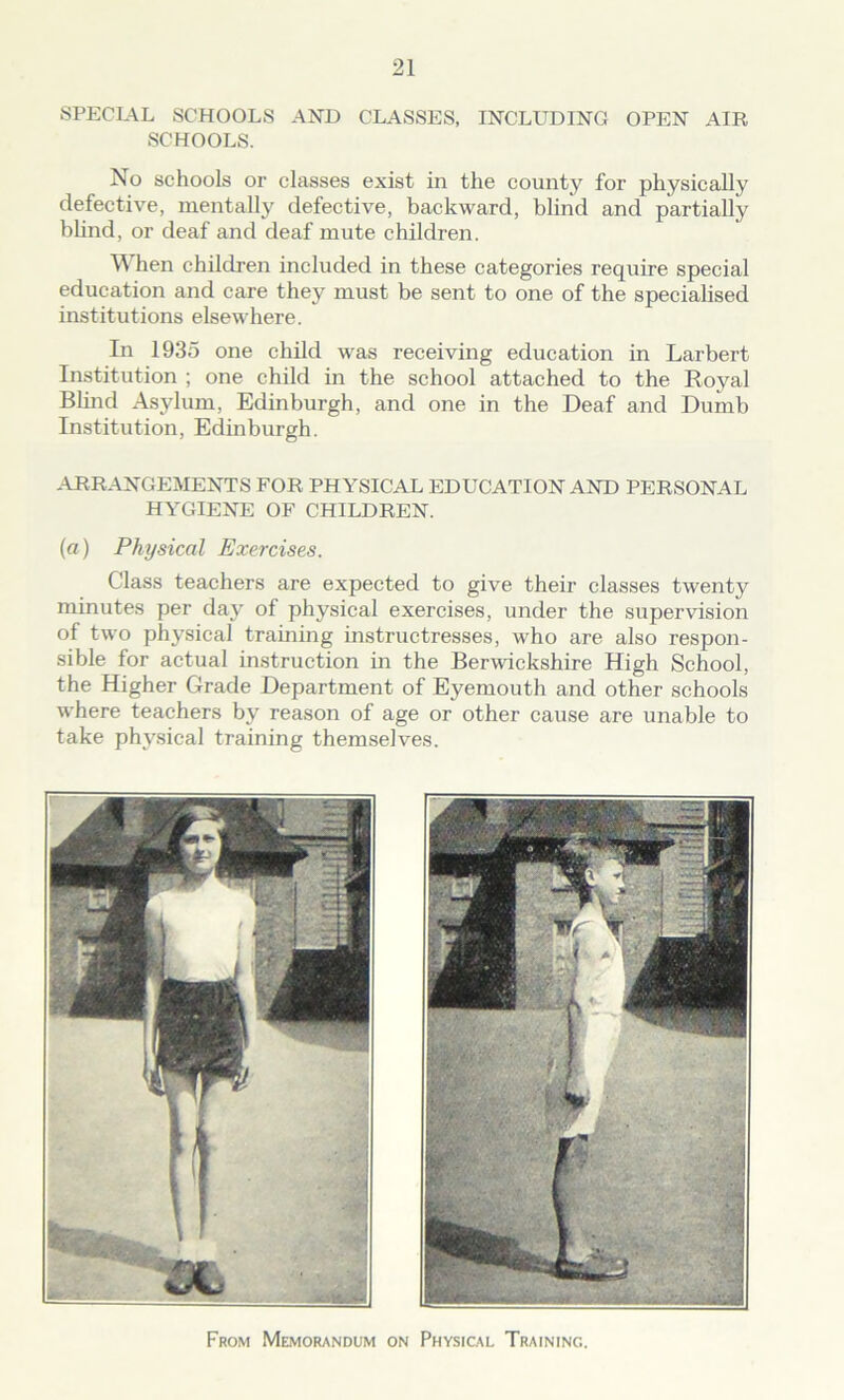 SPECIAL SCHOOLS AND CLASSES, INCLUDING OPEN AIR SCHOOLS. No schools or classes exist in the county for physically defective, mentally defective, backward, blind and partially blind, or deaf and deaf mute children. When children included in these categories require special education and care they must be sent to one of the specialised institutions elsewhere. In 1935 one child was receiving education in Larbert Institution ; one child in the school attached to the Royal Blind Asylum, Edinburgh, and one in the Deaf and Dumb Institution, Edinburgh. ARRANGEMENTS FOR PHYSICAL EDUCATION AND PERSONAL HYGIENE OF CHILDREN. (a) Physical Exercises. Class teachers are expected to give their classes twenty minutes per day of physical exercises, under the supervision of two physical training instructresses, who are also respon- sible for actual instruction in the Berwickshire High School, the Higher Grade Department of Eyemouth and other schools where teachers by reason of age or other cause are unable to take physical training themselves. From Memorandum on Physical Training.
