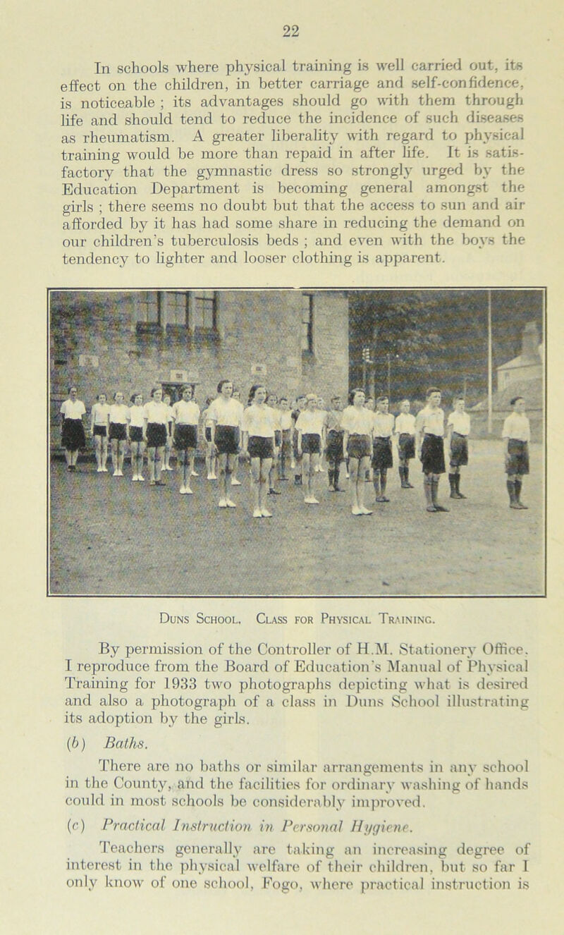 In schools where physical training is well carried out, its effect on the children, in better carriage and self-confidence, is noticeable ; its advantages should go with them through life and should tend to reduce the incidence of such diseases as rheumatism. A greater liberality with regard to physical training would be more than repaid in after life. It is satis- factory that the gymnastic dress so strongly urged by the Education Department is becoming general amongst the girls ; there seems no doubt but that the access to sun and air afforded by it has had some share in reducing the demand on our children's tuberculosis beds ; and even with the boys the tendency to lighter and looser clothing is apparent. Duns School. Class for Physical Traininc. By permission of the Controller of H.M. Stationery Office. I reproduce from the Board of Education’s Manual of Physical Training for 1933 two photographs depicting what is desired and also a photograph of a class in Duns School illustrating its adoption by the girls. (b) Baths. There are no baths or similar arrangements in any school in the County, and the facilities for ordinary washing of hands could in most schools be considerably improved. (c) Practical Instruction in Personal Hygiene. Teachers generally are taking an increasing degree of interest in the physical welfare of their children, but so far I only know of one school, Fogo, where practical instruction is