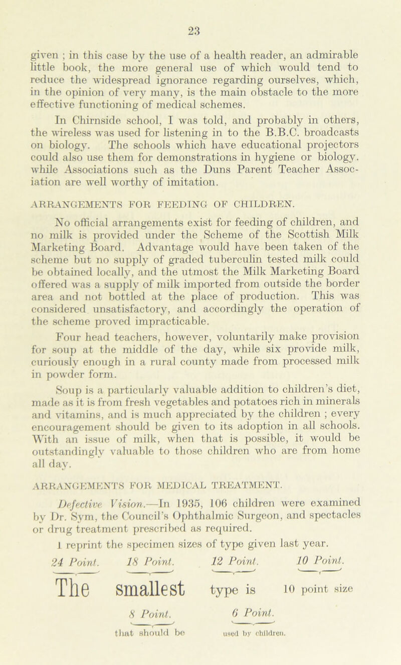 given ; in this case by the use of a health reader, an admirable little book, the more general use of which would tend to reduce the widespread ignorance regarding ourselves, which, in the opinion of very many, is the main obstacle to the more effective functioning of medical schemes. In Chirnside school, I was told, and probably in others, the wireless was used for listening in to the B.B.C. broadcasts on biology. The schools which have educational projectors could also use them for demonstrations in hygiene or biology, while Associations such as the Duns Parent Teacher Assoc- iation are well worthy of imitation. ARRANGEMENTS FOR FEEDING OF CHILDREN. No official arrangements exist for feeding of children, and no milk is provided under the Scheme of the Scottish Milk Marketing Board. Advantage would have been taken of the scheme but no supply of graded tuberculin tested milk could be obtained locally, and the utmost the Milk Marketing Board offered was a supply of milk imported from outside the border area and not bottled at the place of production. This was considered unsatisfactory, and accordingly the operation of the scheme proved impracticable. Four head teachers, however, voluntarily make provision for soup at the middle of the day, while six provide milk, curiously enough in a rural county made from processed milk in powder form. Soup is a particularly valuable addition to children’s diet, made as it is from fresh vegetables and potatoes rich in minerals and vitamins, and is much appreciated by the children ; every encouragement should be given to its adoption in all schools. With an issue of milk, when that is possible, it would be outstandingly valuable to those children who are from home all day. ARRANGEMENTS FOR MEDICAL TREATMENT. Defective. Vision.—In 1935, 106 children were examined by Dr. Sym, the Council’s Ophthalmic Surgeon, and spectacles or drug treatment prescribed as required. 1 reprint the specimen sizes of type given last year. 24 Point. IS Point. 12 Point. 10 Point. The smallest type is 10 point size 8 Point. that should be 6' Point. used by children.