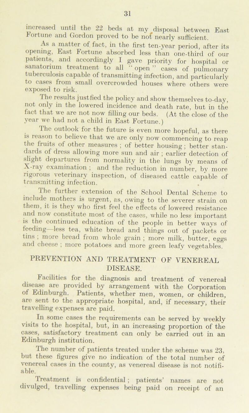 increased until the 22 beds at my disposal between East fortune and Gordon proved to be no£ nearly sufficient. As a matter of fact, in the first ten-year period, after its opening, East Fortune absorbed less than one-third of our patients, and accordingly I gave priority for hospital or sanatorium treatment to all open cases of pulmonary tuberculosis capable of transmitting infection, and particularly to cases from small overcrowded houses where others were exposed to risk. 1 he results justfied the policy and show themselves to-day, not only in the lowered incidence and death rate, but in the fact that we are not now filling our beds. (At the close of the year we had not a child in East Fortune.) The outlook for the future is even more hopeful, as there is reason to believe that we are only now commencing to reap the fruits of other measures ; of better housing ; better stan- dards of dress allowing more sun and air ; earlier detection of slight departures from normality in the lungs by means of X-ray examination ; and the reduction in number, by more rigorous veterinary inspection, of diseased cattle capable of transmitting infection. The further extension of the School Dental Scheme to include mothers is urgent, as, owing to the severer strain on them, it is they who first feel the effects of lowered resistance and now constitute most of the cases, while no less important is the continued education of the people in better ways of feeding less tea, white bread and things out of packets or tins ; more bread from whole grain ; more milk, butter, eggs and cheese ; more potatoes and more green leafy vegetables. PREVENTION AND TREATMENT OF VENEREAL DISEASE. k acilities for the diagnosis and treatment of venereal disease are provided by arrangement with the Corporation of Edinburgh. Patients, whether men, women, or children, are sent to the appropriate hospital, and, if necessary, their travelling expenses are paid. In some cases the requirements can be served by weekly visits to the hospital, but, in an increasing proportion of the cases, satisfactory treatment can only be carried out in an Edinburgh institution. The number of patients treated under the scheme was 23, but these figures give no indication of the total number of venereal cases in the county, as venereal disease is not notifi- able. Treatment is confidential ; patients’ names are not divulged, travelling expenses being paid on receipt of an