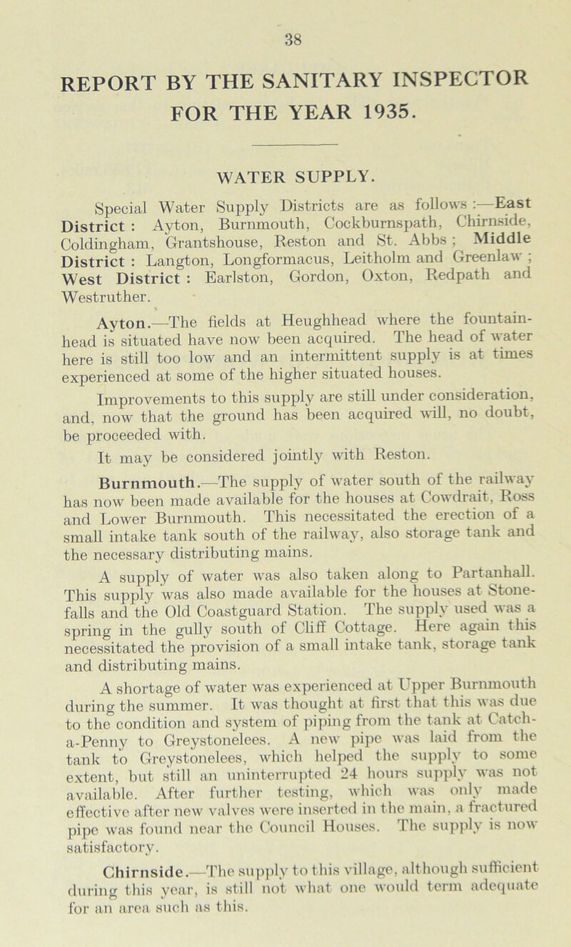 REPORT BY THE SANITARY INSPECTOR FOR THE YEAR 1935. WATER SUPPLY. Special Water Supply Districts are as follows East District : Ayton, Burnmouth, Cockburnspath, Chirnside, Coldingham, Grantshouse, Reston aiul St. Abbs ; Middle District : Langton, Longformacus, Leitholm and Greenlaw ; West District : Earlston, Gordon, Oxton, Redpath and Westruther. t Ay ton.—The fields at Heughhead where the fountain- head is situated have now been acquired. The head of water here is still too low and an intermittent supply is at times experienced at some of the higher situated houses. Improvements to this supply are still under consideration, and, now that the ground has been acquired will, no doubt, be proceeded with. It may be considered jointly with Reston. Burnmouth.—The supply of water south of the railway has now been made available for the houses at Cowdrait, Ross and Lower Burnmouth. This necessitated the erection of a small intake tank south of the railway, also storage tank and the necessary distributing mains. A supply of water was also taken along to Partanhall. This supply was also made available for the houses at Stone- falls and the Old Coastguard Station. The supply used was a spring in the gully south of Cliff Cottage. Here again this necessitated the provision of a small intake tank, storage tank and distributing mains. A shortage of water was experienced at Upper Burnmouth during the summer. It was thought at first that this was due to the condition and system of piping from the tank at Catch- a-Penny to Greystonelees. A new pipe was laid from the tank to Greystonelees, which helped the supply to some extent, but still an uninterrupted 24 hours supply was not available. After further testing, which was only made effective after new valves were inserted in the main, a fractured pipe was found near the Council Houses. The supply is now satisfactory. Chirnside.—The supply to this village, although sufficient during this year, is still not what one would term adequate for an area such as this.