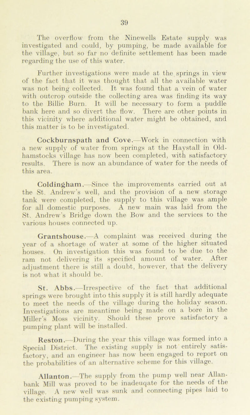 The overflow from the Ninewells Estate supply was investigated and could, by pumping, be made available for the village, but so far no definite settlement has been made regarding the use of this water. Further investigations were made at the springs in view of the fact that it was thought that all the available water was not being collected. It was found that a vein of water with outcrop outside the collecting area was finding its way to the Billie Burn. It will be necessary to form a puddle bank here and so divert the flow. There are other points in this vicinity where additional water might be obtained, and this matter is to be investigated. Cockburnspath and Cove.—Work in connection with a new supply of water from springs at the Haystall in Old- hamstocks village has now been completed, with satisfactory results. There is now an abundance of water for the needs of this area. Coldingham.—Since the improvements carried out at the St. Andrew's well, and the provision of a new storage tank were completed, the supply to this village was ample for all domestic purposes. A new main was laid from the St. Andrew's Bridge down the Bow and the services to the various houses connected up. Grantshouse.—A complaint was received during the vear of a shortage of water at some of the higher situated houses. On investigation this was found to be due to the ram not delivering its specified amount of water. After adjustment there is still a doubt, however, that the delivery is not what it should be. St. Abbs.—Irrespective of the fact that additional springs were brought into this supply it is still hardly adequate to meet the needs of the village during the holiday season. Investigations are meantime being made on a bore in the Miller’s Moss vicinity. Should these prove satisfactory a pumping plant will be installed. Reston.—During the year this village was formed into a Special District. The existing supply is not entirely satis- factory, and an engineer has now been engaged to report on the probabilities of an alternative scheme for this village. Allanton.—The supply from the pump well near Allan- bank Mill was proved to be inadeuqate for the needs of the village. A new well was sunk and connecting pipes laid to the existing pumping system.