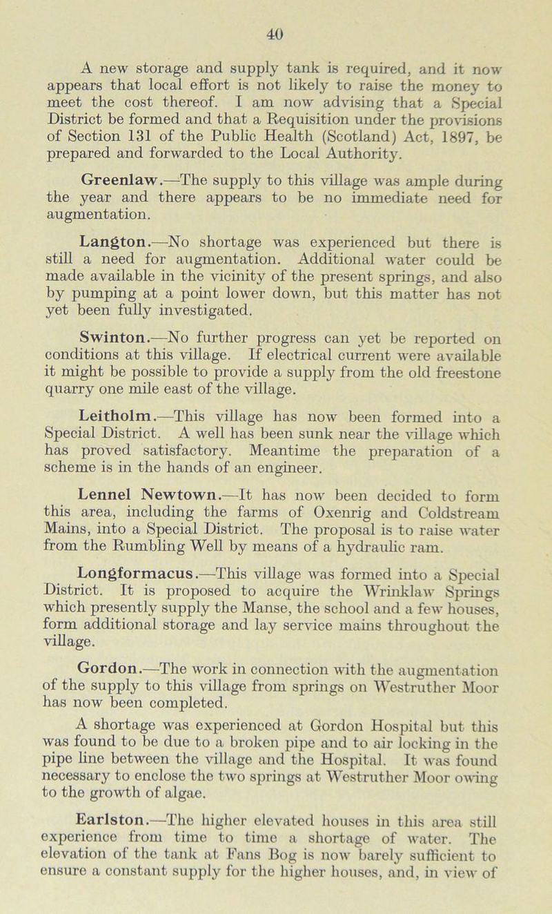 A new storage and supply tank is required, and it now appears that local effort is not likely to raise the mone\^ to meet the cost thereof. I am now advising that a Special District be formed and that a Requisition under the provisions of Section 131 of the Public Health (Scotland) Act, 1897, be prepared and forwarded to the Local Authority. Greenlaw.—The supply to this village was ample during the year and there appears to be no immediate need for augmentation. Langton.—No shortage was experienced but there Is still a need for augmentation. Additional water could be made available in the vicinity of the present springs, and also by pumping at a point lower down, but this matter has not yet been fully investigated. Swinton.—No further progress can yet be reported on conditions at this village. If electrical current were available it might be possible to provide a supply from the old freestone quarry one mile east of the village. Leitholm.—This village has now been formed into a Special District. A well has been sunk near the village which has proved satisfactory. Meantime the preparation of a scheme is in the hands of an engineer. Lennel Newtown.—It has now been decided to form this area, including the farms of Oxenrig and Coldstream Mains, into a Special District. The proposal is to raise water from the Rumbling Well by means of a hydraulic ram. Longformacus.—This village was formed into a Special District. It is proposed to acquire the Wrinklaw Springs which presently supply the Manse, the school and a few houses, form additional storage and lay service mains throughout the village. Gordon.—The work in connection with the augmentation of the supply to this village from springs on Westruther Moor has now been completed. A shortage was experienced at Gordon Hospital but this was found to be due to a broken pipe and to air locking in the pipe line between the village and the Hospital. It was found necessary to enclose the two springs at Westruther Moor owing to the growth of algae. Earlston.—The higher elevated houses in this area still experience from time to time a shortage of water. The elevation of the tank at Fans Bog is now barely sufficient to ensure a constant supply for the higher houses, and, in view of