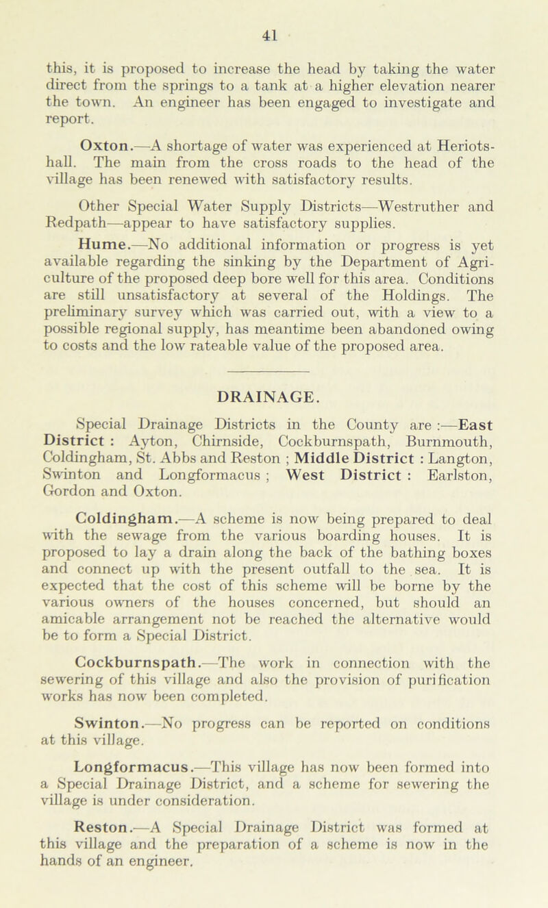 this, it is proposed to increase the head by taking the water direct from the springs to a tank at a higher elevation nearer the town. An engineer has been engaged to investigate and report. Oxton.—A shortage of water was experienced at Heriots- hall. The main from the cross roads to the head of the village has been renewed with satisfactory results. Other Special Water Supply Districts—Westruther and Redpath—appear to have satisfactory supplies. Hume.—No additional information or progress is yet available regarding the sinking by the Department of Agri- culture of the proposed deep bore well for this area. Conditions are still unsatisfactory at several of the Holdings. The preliminary survey which was carried out, with a view to a possible regional supply, has meantime been abandoned owing to costs and the low rateable value of the proposed area. DRAINAGE. Special Drainage Districts in the County are :—East District : Ayton, Chirnside, Cockburnspath, Burnmouth, Coldingham, St. Abbs and Reston ; Middle District : Langton, Swinton and Longformacus ; West District : Earlston, Gordon and Oxton. Coldingham.—A scheme is now being prepared to deal with the sewage from the various boarding houses. It is proposed to lay a drain along the back of the bathing boxes and connect up with the present outfall to the sea. It is expected that the cost of this scheme will be borne by the various owners of the houses concerned, but should an amicable arrangement not be reached the alternative would be to form a Special District. Cockburnspath.—The work in connection with the sewering of this village and also the provision of purification works has now' been completed. Swinton.—No progress can be reported on conditions at this village. Longformacus.—This village has now been formed into a Special Drainage District, and a scheme for sewering the village is under consideration. Reston.—A Special Drainage District was formed at this village and the preparation of a scheme is now in the hands of an engineer.
