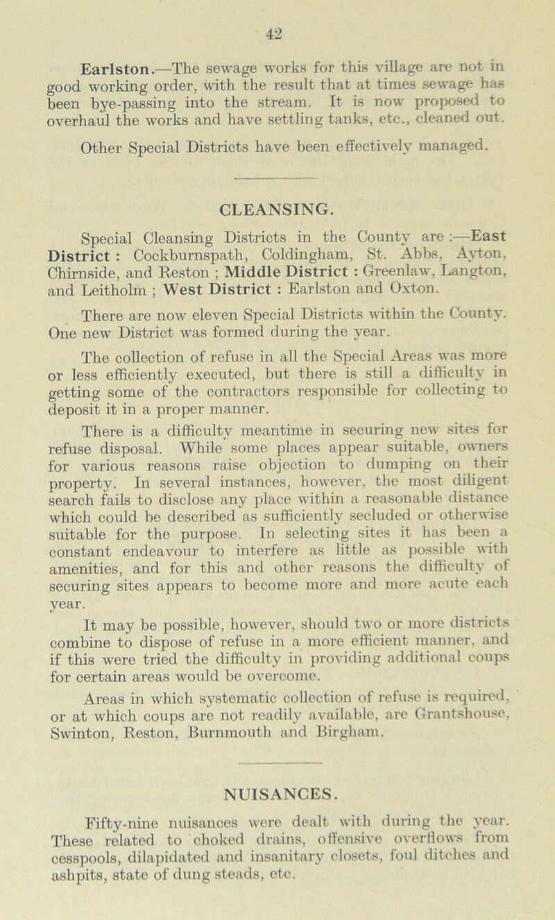 Earlston.—The sewage works for this village are not in good working order, with the result that at times sewage has been bye-passing into the stream. It is now proposed to overhaul the works and have settling tanks, etc., cleaned out. Other Special Districts have been effectively managed. CLEANSING. Special Cleansing Districts in the County are :—East District : Cockburnspath, Coldingham, St. Abbs, Ay ton. Chirnside, and Reston ; Middle District : Greenlaw, Langton, and Leitholm ; West District : Earlston and Oxton. There are now eleven Special Districts within the County. One new District was formed during the year. The collection of refuse in all the Special Areas was more or less efficiently executed, but there is still a difficulty in getting some of the contractors responsible for collecting to deposit it in a proper manner. There is a difficulty meantime in securing new sites for refuse disposal. While some places appear suitable, owners for various reasons raise objection to dumping on their property. In several instances, however, the most diligent search fails to disclose any place within a reasonable distance which could be described as sufficiently secluded or otherwise suitable for the purpose. In selecting sites it has been a constant endeavour to interfere as little as possible with amenities, and for this and other reasons the difficulty of securing sites appears to become more and more acute each year. It may be possible, however, should two or more districts combine to dispose of refuse in a more efficient manner, and if this were tried the difficulty in providing additional coups for certain areas would be overcome. Areas in which systematic collection of refuse is required, or at which coups are not readily available, are Grantshouse, Swinton, Reston, Burnmouth and Birgham. NUISANCES. Fifty-nine nuisances were dealt with during the year. These related to choked drains, offensive overflows from cesspools, dilapidated and insanitary closets, foul ditches and ashpits, state of dung steads, etc.