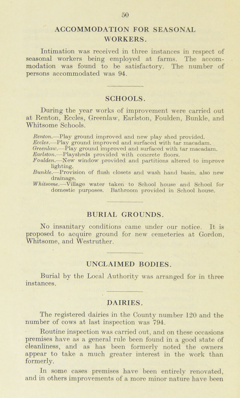ACCOMMODATION FOR SEASONAL WORKERS. Intimation was received in three instances in respect of seasonal workers being employed at farms. The accom- modation was found to be satisfactory. The number of persons accommodated was 94. SCHOOLS. During the year works of improvement were carried out at Renton, Eccles, Greenlaw, Earlston, Foulden, Bunkle, and Whitsome Schools. Renton.—Play ground improved and new play shed provided. Eccles.—Play ground improved and surfaced with tar macadam. Greenlaw.—Play ground improved and surfaced with tar macadam. Earlston.—Playsheds provided with concrete floors. Foulden.—New window provided and partitions altered to improve lighting. Bunkle.—Provision of flush closets and wash hand basin, also new drainage. Whitsome.—Village water taken to School house and School for domestic purposes. Bathroom provided in School house. BURIAL GROUNDS. No insanitary conditions came under our notice. It is proposed to acquire ground for new cemeteries at Gordon, Whitsome, and Westruther. UNCLAIMED BODIES. Burial by the Local Authority was arranged for in three instances. DAIRIES. The registered dairies in the County number 120 and the number of cows at last inspection was 794. Routine inspection was carried out, and on these occasions premises have as a general rule been found in a good state of cleanliness, and as has been formerly noted the owners appear to take a much greater interest in the work than formerly. In some cases premises have been entirely renovated, and in others improvements of a more minor nature have been
