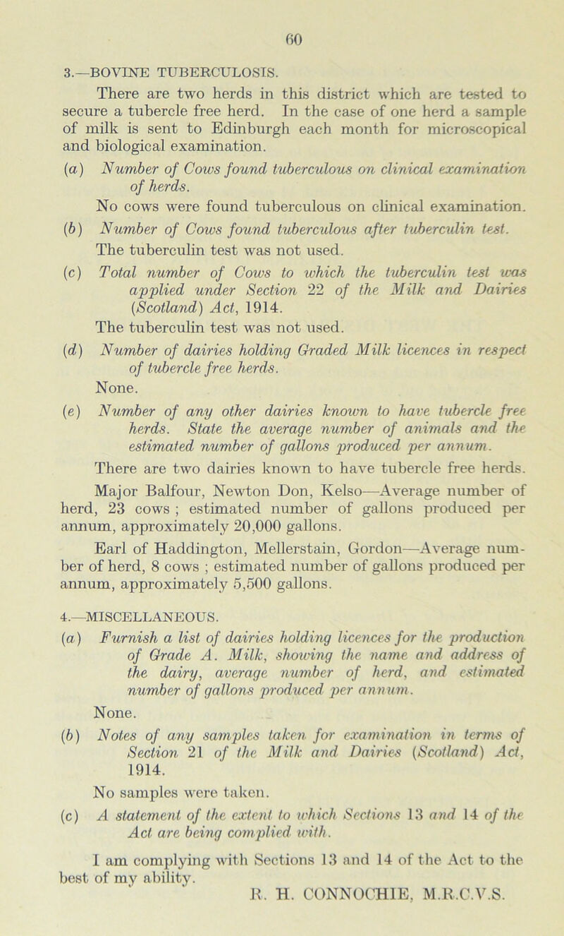 3. —BOVINE TUBERCULOSIS. There are two herds in this district which are tested to secure a tubercle free herd. In the case of one herd a sample of milk is sent to Edinburgh each month for microscopical and biological examination. (а) Number of Cows found tuberculous on clinical examination of herds. No cows were found tuberculous on clinical examination. (б) Number of Cows found tuberculous after tuberculin tost. The tuberculin test was not used. (c) Total number of Cows to which the tuberculin test was applied under Section 22 of the Milk and Dairies (Scotland) Act, 1914. The tuberculin test was not used. (d) Number of dairies holding Graded Milk licences in respect of tubercle free herds. None. (e) Number of any other dairies known to have tubercle free herds. State the average number of animals and the estimated number of gallons produced per annum. There are two dairies known to have tubercle free herds. Major Balfour, Newton Don, Kelso—Average number of herd, 23 cows ; estimated number of gallons produced per annum, approximately 20,000 gallons. Earl of Haddington, Mellerstain, Gordon—Average num- ber of herd, 8 cows ; estimated number of gallons produced per annum, approximately 5,500 gallons. 4. —MISCELLANEOUS. (a) Furnish a list of dairies holding licences for the production of Grade A. Milk, showing the name and address of the dairy, average number of herd, and estimated number of gallons produced per annum. None. (b) Notes of any samples taken for examination in terms of Section 21 of the Milk and. Dairies (Scotland) Act, 1914. No samples were taken. (c) A statement of the extent to which Sections 13 and 14 of the Act are being complied with. I am complying with Sections 13 and 14 of the Act to the best of my ability. R, H. CONNOCH1E, M.R.C.V.S.