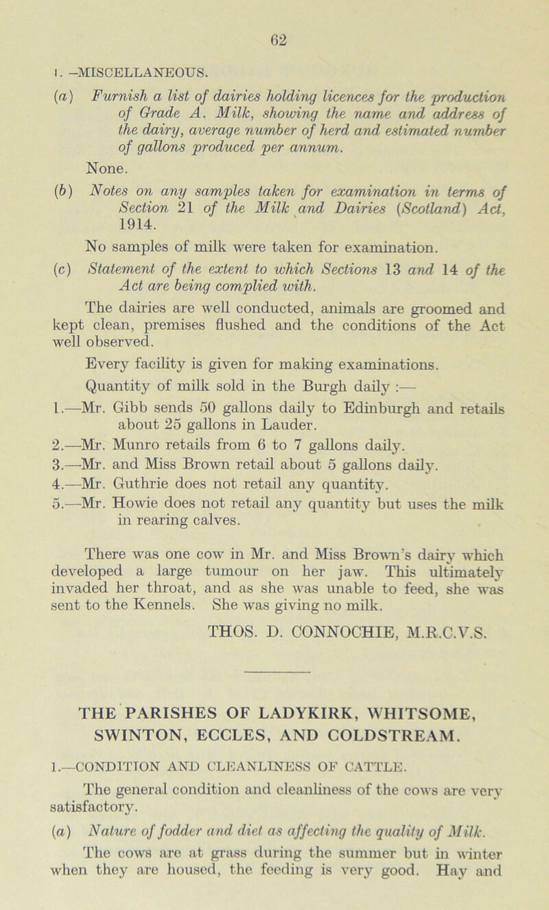 l. -MISCELLANEOUS. (a) Furnish a list of dairies holding licences for the production of Grade A. Milk, showing the name and address of the dairy, average number of herd and estimated number of gallons produced per annum. None. (b) Notes on any samples taken for examination in terms of Section 21 of the Milk and Dairies (Scotland) Act, 1914. No samples of milk were taken for examination. (c) Statement of the extent to which Sections 13 and 14 of the Act are being complied with. The dairies are well conducted, animals are groomed and kept clean, premises flushed and the conditions of the Act well observed. Every facility is given for making examinations. Quantity of milk sold in the Burgh daily :— 1. —Mr. Gibb sends 50 gallons daily to Edinburgh and retails about 25 gallons in Lauder. 2. —Mr. Munro retails from 6 to 7 gallons daily. 3. —Mr. and Miss Brown retail about 5 gallons daily. 4. —Mr. Guthrie does not retail any quantity. 5. —Mr. Howie does not retail any quantity but uses the milk- in rearing calves. There was one cow in Mr. and Miss Brown's dairy which developed a large tumour on her jaw. This ultimately invaded her throat, and as she wras unable to feed, she was sent to the Kennels. She was giving no milk. THOS. D. CONNOCHIE, M.R.C.V.S. THE PARISHES OF LADYKIRK, WHITSOME, SWINTON, ECCLES, AND COLDSTREAM. L—CONDITION AND CLEANLINESS OF CATTLE. The general condition and cleanliness of the cows are very satisfactory. (a) Nature of fodder and diet as affecting the quality of Milk. The cows are at grass during the summer but in winter when they are housed, the feeding is very good. Hay and