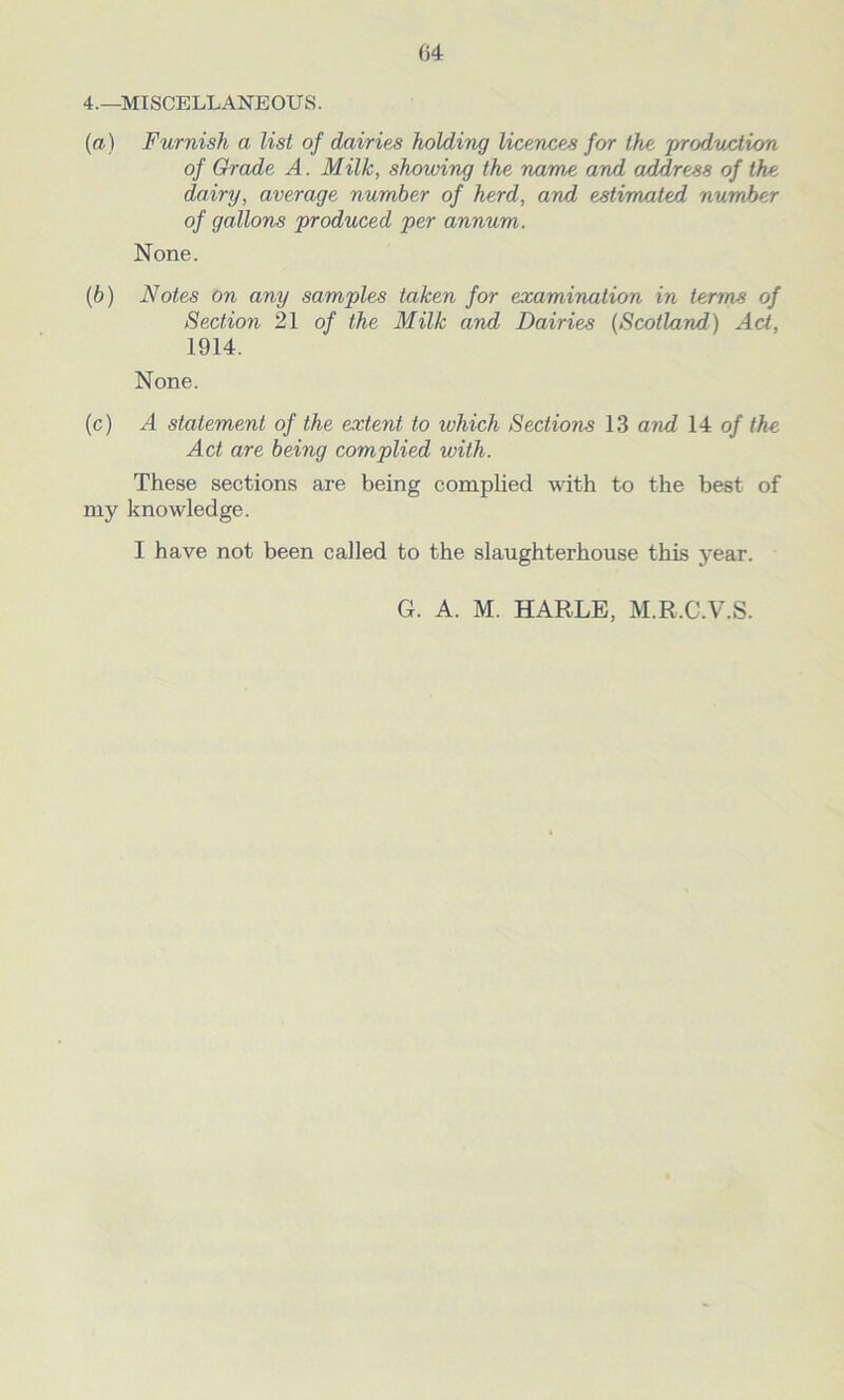 4.—MISCELLANEOUS. (а) Furnish a list of dairies holding licences for the production of Grade A. Milk, showing the name and address of the dairy, average number of herd, and estimated number of gallons produced per annum. None. (б) Notes on any samples taken for examination in terms of Section 21 of the Milk and Dairies (Scotland) Act. 1914. None. (c) A statement of the extent to which Sections 13 and 14 of the Act are being complied with. These sections are being complied with to the best of my knowledge. I have not been called to the slaughterhouse this year.