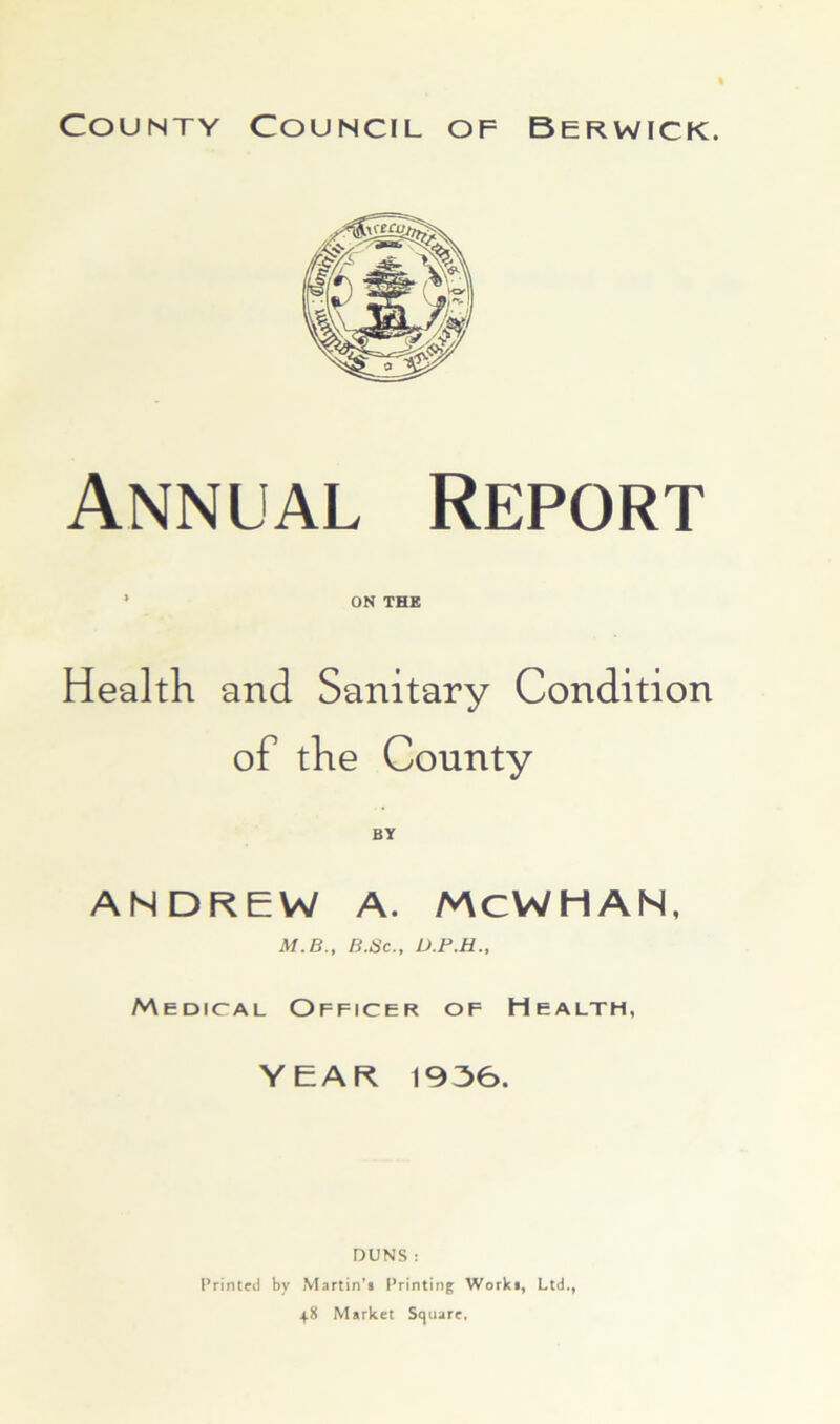 Annual Report ‘ ON THE Health and Sanitary Condition of the County ANDREW A. /v\CWHAN, M.B., B.Sc„ Medical Officer of Health, YEAR 1936. DUNS : Printed by Martin’f Printing Worki, Ltd., 48 Market Stjuare,